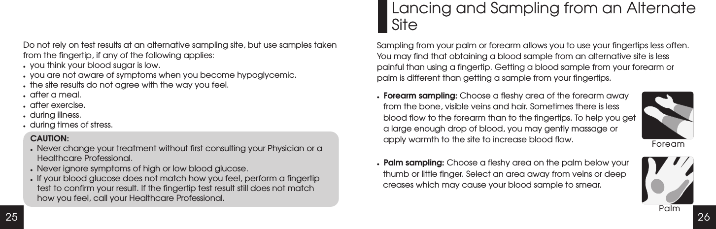 25 26Do not rely on test results at an alternative sampling site, but use samples taken from the fingertip, if any of the following applies:lyou think your blood sugar is low.lyou are not aware of symptoms when you become hypoglycemic.lthe site results do not agree with the way you feel.lafter a meal.lafter exercise.lduring illness.lduring times of stress.CAUTION:lNever change your treatment without first consulting your Physician or a Healthcare Professional.lNever ignore symptoms of high or low blood glucose.lIf your blood glucose does not match how you feel, perform a fingertip test to confirm your result. If the fingertip test result still does not match how you feel, call your Healthcare Professional.Lancing and Sampling from an AlternateSiteSampling from your palm or forearm allows you to use your fingertips less often. You may find that obtaining a blood sample from an alternative site is less painful than using a fingertip. Getting a blood sample from your forearm or palm is different than getting a sample from your fingertips.lForearm sampling: Choose a fleshy area of the forearm away from the bone, visible veins and hair. Sometimes there is less blood flow to the forearm than to the fingertips. To help you get a large enough drop of blood, you may gently massage or apply warmth to the site to increase blood flow.lPalm sampling: Choose a fleshy area on the palm below your thumb or little finger. Select an area away from veins or deep creases which may cause your blood sample to smear.ForeamPalm