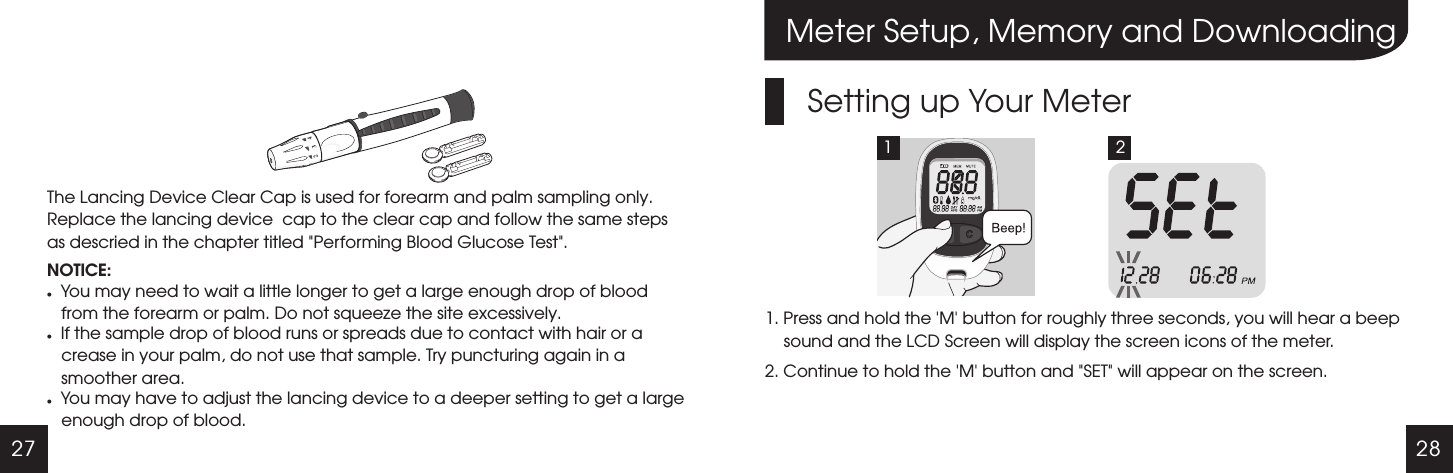 27 28The Lancing Device Clear Cap is used for forearm and palm sampling only. Replace the lancing device  cap to the clear cap and follow the same steps as descried in the chapter titled "Performing Blood Glucose Test".NOTICE:lYou may need to wait a little longer to get a large enough drop of blood from the forearm or palm. Do not squeeze the site excessively.lIf the sample drop of blood runs or spreads due to contact with hair or a crease in your palm, do not use that sample. Try puncturing again in a smoother area.lYou may have to adjust the lancing device to a deeper setting to get a large enough drop of blood.Meter Setup, Memory and DownloadingSetting up Your Meter1. Press and hold the   button for roughly three seconds, you will hear a beep sound and the LCD Screen will display the screen icons of the meter.2. Continue to hold the   button and "SET" will appear on the screen.'M''M'1 2