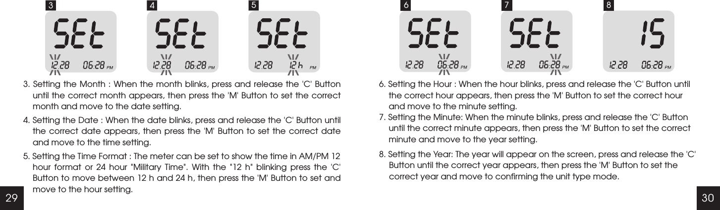 29 303 43. Setting the Month : When the month blinks, press and release the 'C' Button until the correct month appears, then press the   Button to set the correct month and move to the date setting. 4. Setting the Date : When the date blinks, press and release the   Button until the correct date  appears,  then  press  the   Button to set the correct date and move to the time setting.'M''C''M'5. Setting the Time Format : The meter can be set to show the time in AM/PM 12 hour  format  or  24  hour  "Military  Time".  With  the  "12  h"  blinking  press  the  'C' Button to move between 12 h and 24 h, then press the 'M' Button to set and move to the hour setting.5 66. Setting the Hour : When the hour blinks, press and release the   Button until the correct hour appears, then press the   Button to set the correct hour and move to the minute setting.'C''M'7. Setting the Minute: When the minute blinks, press and release the 'C' Button until the correct minute appears, then press the 'M' Button to set the correct minute and move to the year setting.8. Setting the Year: The year will appear on the screen, press and release the 'C' Button until the correct year appears, then press the 'M' Button to set the correct year and move to confirming the unit type mode.7 8