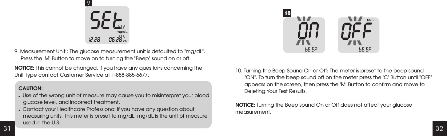 31 329. Measurement Unit : The glucose measurement unit is defaulted to "mg/dL". Press the 'M' Button to move on to turning the "Beep" sound on or off.NOTICE: This cannot be changed, if you have any questions concerning the Unit Type contact Customer Service at 1-888-885-6677.9CAUTION:lUse of the wrong unit of measure may cause you to misinterpret your blood glucose level, and incorrect treatment.lContact your Healthcare Professional if you have any question about measuring units. This meter is preset to mg/dL. mg/dL is the unit of measure used in the U.S.1010. Turning the Beep Sound On or Off: NOTICE: Turning the Beep sound On or Off does not affect your glucose measurement.The meter is preset to the beep sound "ON". To turn the beep sound off on the meter press the 'C' Button until "OFF"  appears on the screen, then press the 'M' Button to confirm and move to Deleting Your Test Results.