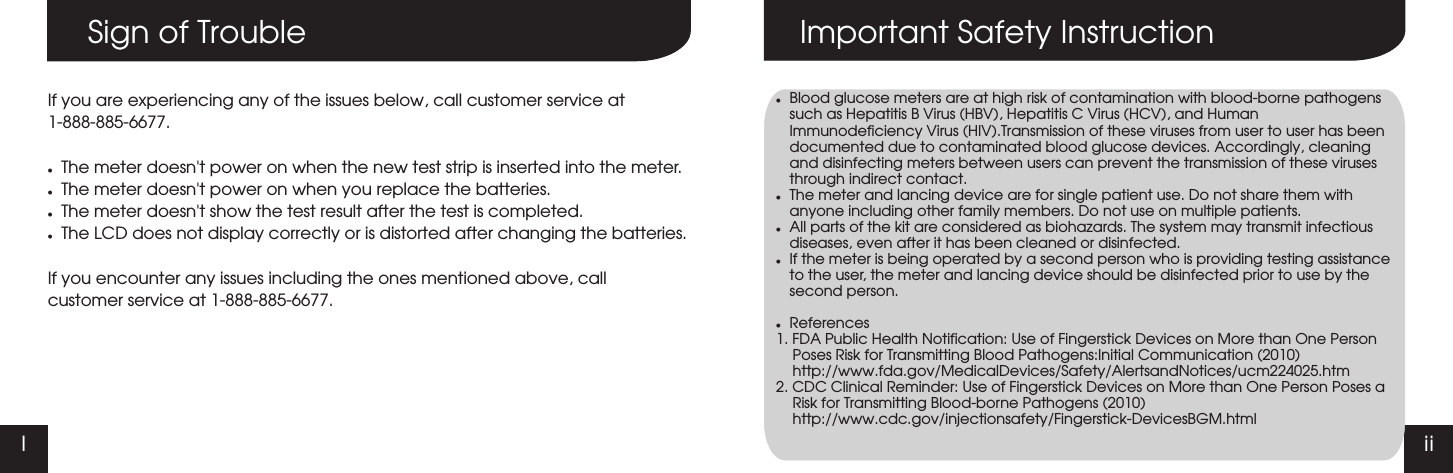 I iiSign of TroubleIf you are experiencing any of the issues below, call customer service at1-888-885-6677.lThe meter doesn't power on when the new test strip is inserted into the meter.lThe meter doesn't power on when you replace the batteries.lThe meter doesn't show the test result after the test is completed.lThe LCD does not display correctly or is distorted after changing the batteries.If you encounter any issues including the ones mentioned above, callcustomer service at 1-888-885-6677.Important Safety InstructionlBlood glucose meters are at high risk of contamination with blood-borne pathogens such as Hepatitis B Virus (HBV), Hepatitis C Virus (HCV), and Human Immunodeficiency Virus (HIV).Transmission of these viruses from user to user has been documented due to contaminated blood glucose devices. Accordingly, cleaning and disinfecting meters between users can prevent the transmission of these viruses through indirect contact.lThe meter and lancing device are for single patient use. Do not share them with anyone including other family members. Do not use on multiple patients.lAll parts of the kit are considered as biohazards. The system may transmit infectious diseases, even after it has been cleaned or disinfected.lIf the meter is being operated by a second person who is providing testing assistance to the user, the meter and lancing device should be disinfected prior to use by the second person.lReferences1. FDA Public Health Notification: Use of Fingerstick Devices on More than One Person Poses Risk for Transmitting Blood Pathogens:Initial Communication (2010) http://www.fda.gov/MedicalDevices/Safety/AlertsandNotices/ucm224025.htm2. CDC Clinical Reminder: Use of Fingerstick Devices on More than One Person Poses a Risk for Transmitting Blood-borne Pathogens (2010)      http://www.cdc.gov/injectionsafety/Fingerstick-DevicesBGM.html
