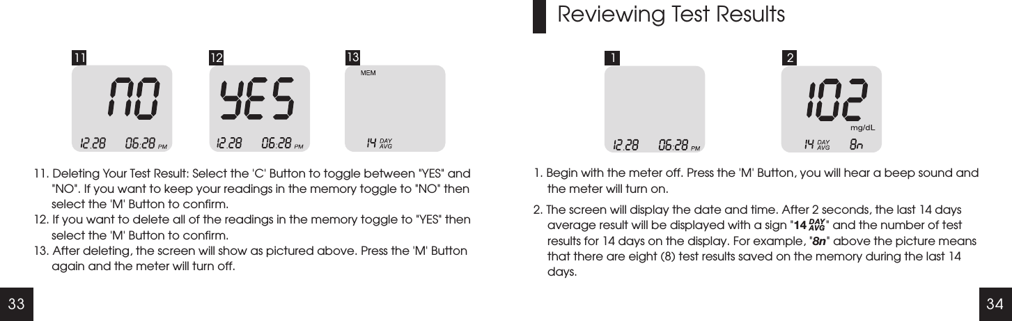 33 3411 12 1311. Deleting Your Test Result: Select the   Button to toggle between  YES  and NO . If you want to keep your readings in the memory toggle to  NO  then select the   Button to confirm.12. If you want to delete all of the readings in the memory toggle to  YES  then select the   Button to confirm.13. After deleting, the screen will show as pictured above. Press the   Button again and the meter will turn off.'C' " "" " " "'M'" "'M''M'Reviewing Test Results1 21. Begin with the meter off. Press the   Button, you will hear a beep sound and the meter will turn on.2. 'M'" "" "The screen will display the date and time. After 2 seconds, the last 14 days average result will be displayed with a sign  14        and the number of test results for 14 days on the display. For example,  8n  above the picture means that there are eight (8) test results saved on the memory during the last 14 days.DAYAVG