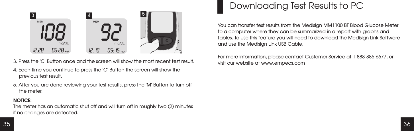 35 363. Press the   Button once and the screen will show the most recent test result.4. Each time you continue to press the   Button the screen will show the previous test result.5. After you are done reviewing your test results, press the   Button to turn off the meter.'C''C''M'NOTICE:The meter has an automatic shut off and will turn off in roughly two (2) minutes if no changes are detected. Downloading Test Results to PCYou can transfer test results from the Medisign MM1100 BT Blood Glucose Meter to a computer where they can be summarized in a report with graphs and tables. To use this feature you will need to download the Medisign Link Software and use the Medisign Link USB Cable.For more information, please contact Customer Service at 1-888-885-6677, or visit our website at www.empecs.com3 4 5