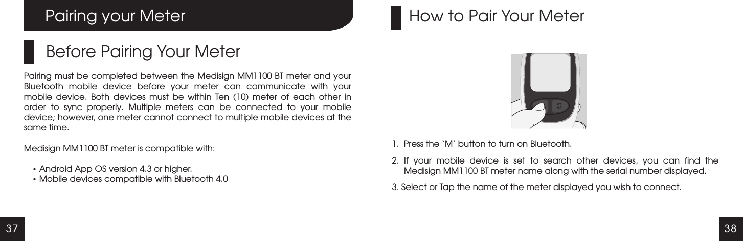 37 38Pairing your MeterBefore Pairing Your MeterPairing must be completed between the Medisign MM1100 BT meter and your Bluetooth  mobile  device  before  your  meter  can  communicate  with  your mobile  device.  Both  devices  must  be  within  Ten  (10)  meter  of  each  other  in order  to  sync  properly.  Multiple  meters  can  be  connected  to  your  mobile device; however, one meter cannot connect to multiple mobile devices at the same time.Medisign MM1100 BT meter is compatible with:  Android App OS version 4.3 or higher. Mobile devices compatible with Bluetooth 4.01.  Press the &lsquo;M&rsquo; button to turn on Bluetooth.2.  If  your  mobile  device  is  set  to  search  other  devices,  you  can  find  the Medisign MM1100 BT meter name along with the serial number displayed.3. Select or Tap the name of the meter displayed you wish to connect.How to Pair Your Meter