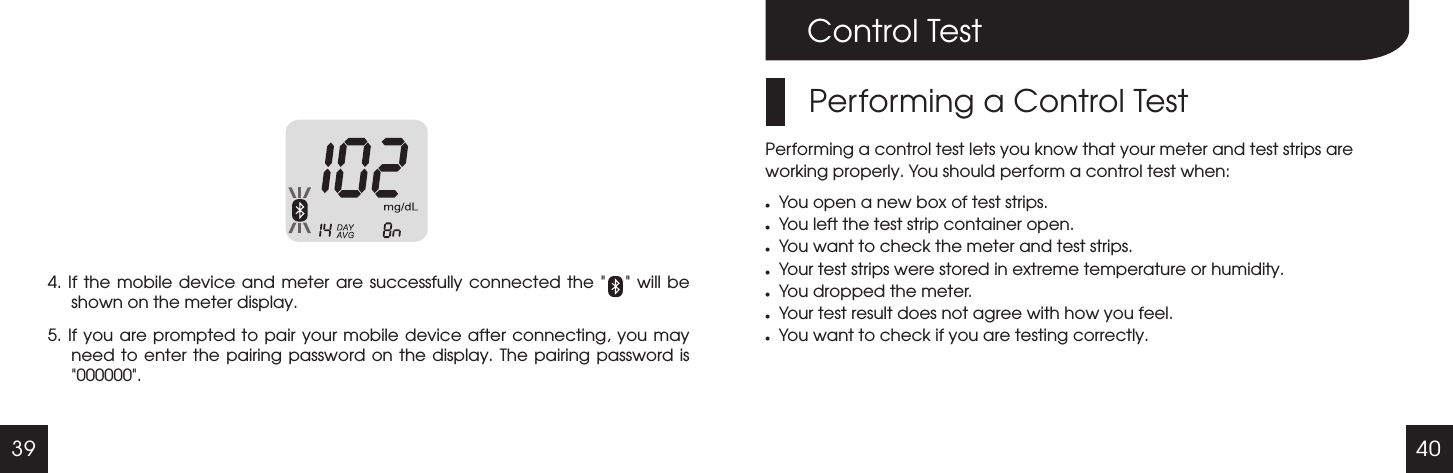 39 40Control TestPerforming a Control TestPerforming a control test lets you know that your meter and test strips are working properly. You should perform a control test when:lYou open a new box of test strips.lYou left the test strip container open.lYou want to check the meter and test strips.lYour test strips were stored in extreme temperature or humidity.lYou dropped the meter.lYour test result does not agree with how you feel.lYou want to check if you are testing correctly.4. If  the  mobile device  and meter  are successfully  connected the       will be shown on the meter display.5. If you are prompted to  pair  your mobile device after connecting, you may need to enter  the  pairing password on  the  display.  The pairing  password  is 000000 ." " " "