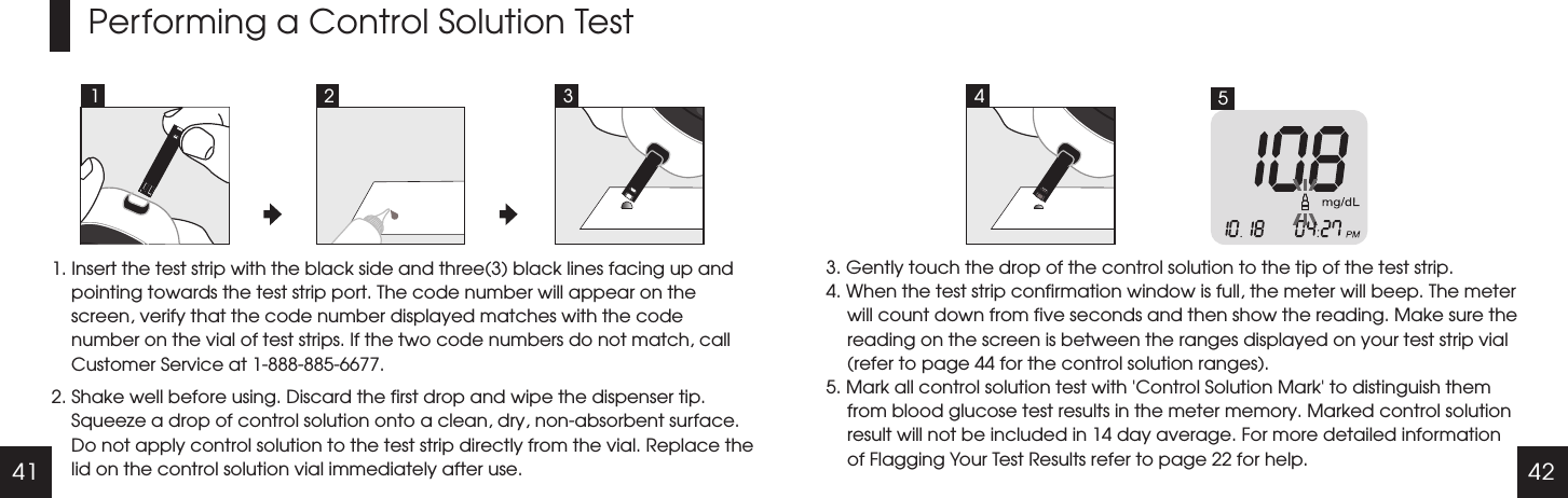 41 42Performing a Control Solution Test1. Insert the test strip with the black side and three(3) black lines facing up and pointing towards the test strip port. The code number will appear on the screen, verify that the code number displayed matches with the code number on the vial of test strips. If the two code numbers do not match, call Customer Service at 1-888-885-6677.2. Shake well before using. Discard the first drop and wipe the dispenser tip. Squeeze a drop of control solution onto a clean, dry, non-absorbent surface. Do not apply control solution to the test strip directly from the vial. Replace the lid on the control solution vial immediately after use.3. Gently touch the drop of the control solution to the tip of the test strip. 4. When the test strip confirmation window is full, the meter will beep. The meter will count down from five seconds and then show the reading. Make sure the reading on the screen is between the ranges displayed on your test strip vial (refer to page 44 for the control solution ranges).5. Mark all control solution test with 'Control Solution Mark' to distinguish them from blood glucose test results in the meter memory. Marked control solution result will not be included in 14 day average. For more detailed information of Flagging Your Test Results refer to page 22 for help.1 2 53 4