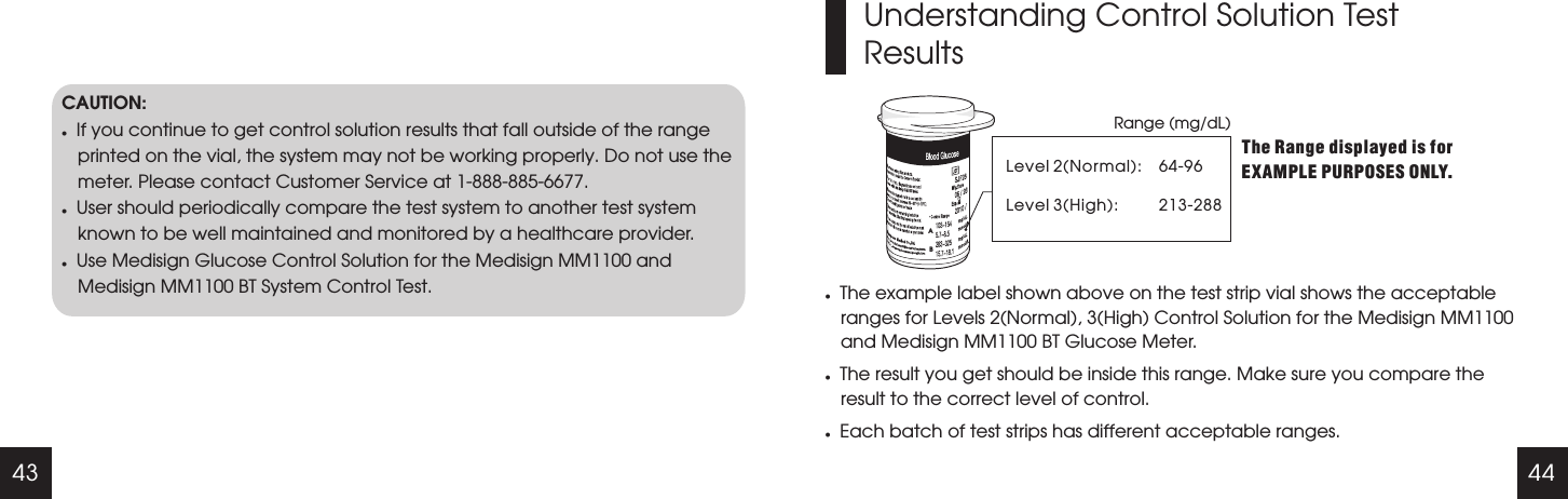 43 44CAUTION:lIf you continue to get control solution results that fall outside of the range printed on the vial, the system may not be working properly. Do not use the meter. Please contact Customer Service at 1-888-885-6677.lUser should periodically compare the test system to another test system known to be well maintained and monitored by a healthcare provider.lUse Medisign Glucose Control Solution for the Medisign MM1100 and Medisign MM1100 BT System Control Test.Understanding Control Solution Test ResultsRange (mg/dL)Level 2Level 3(High):(Normal):The Range displayed is for EXAMPLE PURPOSES ONLY.lThe example label shown above on the test strip vial shows the acceptable ranges for Levels 2(Normal), 3(High) Control Solution for the Medisign MM1100 and Medisign MM1100 BT Glucose Meter.lThe result you get should be inside this range. Make sure you compare the result to the correct level of control.lEach batch of test strips has different acceptable ranges.64-96213-288 AB