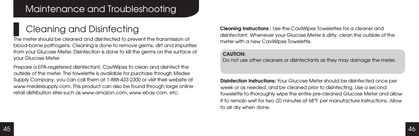 45 46Maintenance and TroubleshootingCleaning and DisinfectingThe meter should be cleaned and disinfected to prevent the transmission of blood-borne pathogens. Cleaning is done to remove germs, dirt and impurities from your Glucose Meter. Disinfection is done to kill the germs on the surface of your Glucose Meter.Prepare a EPA-registered disinfectant, CaviWipes to clean and disinfect the outside of the meter. The towelette is available for purchase through Medex Supply Company, you can call them at 1-888-433-2300 or visit their website at www.medexsupply.com. This product can also be found through large online retail distribution sites such as www.amazon.com, www.ebay.com, etc.Cleaning Instructions : Use the CaviWipes Towelettes for a cleaner and disinfectant. Whenever your Glucose Meter is dirty, clean the outside of the meter with a new CaviWipes Towelette.CAUTION:Do not use other cleaners or disinfectants as they may damage the meter.Disinfection Instructions: Your Glucose Meter should be disinfected once per week or as needed, and be cleaned prior to disinfecting. Use a second towelette to thoroughly wipe the entire pre-cleaned Glucose Meter and allow it to remain wet for two (2) minutes at 68  per manufacture instructions. Allow to air dry when done.℉