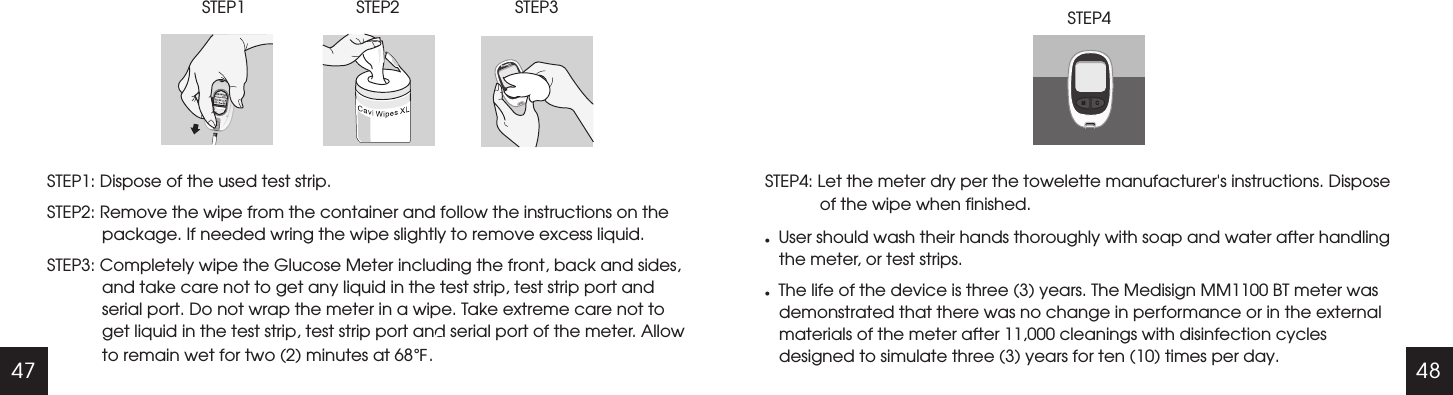 47 48ElementSTEP1: Dispose of the used test strip.STEP2: Remove the wipe from the container and follow the instructions on the package. If needed wring the wipe slightly to remove excess liquid. STEP3: Completely wipe the Glucose Meter including the front, back and sides, and take care not to get any liquid in the test strip, test strip port and serial port. Do not wrap the meter in a wipe. Take extreme care not to get liquid in the test strip, test strip port and serial port of the meter. Allow to remain wet for two (2) minutes at 68 .℉STEP1                        STEP2                         STEP3                                    STEP4: Let the meter dry per the towelette manufacturer's instructions. Dispose of the wipe when finished.lUser should wash their hands thoroughly with soap and water after handling the meter, or test strips.lThe life of the device is three (3) years. The Medisign MM1100 BT meter was demonstrated that there was no change in performance or in the external materials of the meter after 11,000 cleanings with disinfection cycles designed to simulate three (3) years for ten (10) times per day.                                                                            STEP4