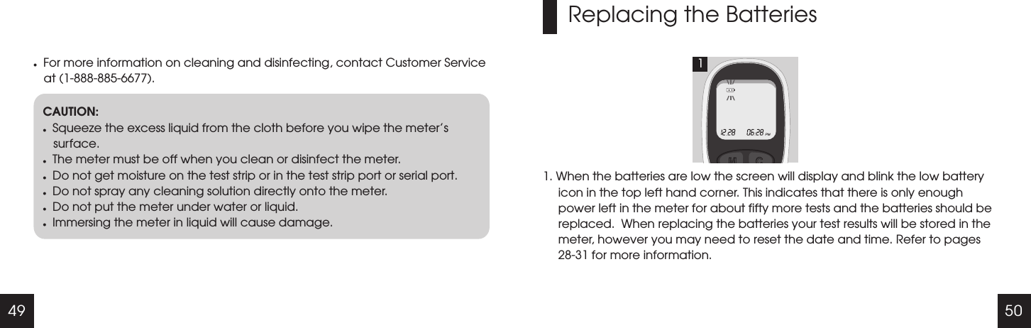 49 50lFor more information on cleaning and disinfecting, contact Customer Service at (1-888-885-6677).CAUTION:lSqueeze the excess liquid from the cloth before you wipe the meter&rsquo;s surface.lThe meter must be off when you clean or disinfect the meter.lDo not get moisture on the test strip or in the test strip port or serial port.lDo not spray any cleaning solution directly onto the meter.lDo not put the meter under water or liquid.lImmersing the meter in liquid will cause damage.Replacing the Batteries1. When the batteries are low the screen will display and blink the low battery icon in the top left hand corner. This indicates that there is only enough power left in the meter for about fifty more tests and the batteries should be replaced.  When replacing the batteries your test results will be stored in the meter, however you may need to reset the date and time. Refer to pages 28-31 for more information.1