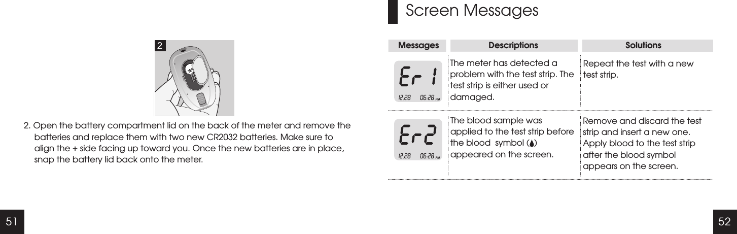 51 52Screen MessagesMessages                     Descriptions                                     SolutionsThe meter has detected a problem with the test strip. The test strip is either used or damaged.The blood sample was applied to the test strip before the blood  symbol (  ) appeared on the screen.Repeat the test with a new test strip.Remove and discard the test strip and insert a new one. Apply blood to the test strip after the blood symbol appears on the screen.2. Open the battery compartment lid on the back of the meter and remove the batteries and replace them with two new CR2032 batteries. Make sure to align the + side facing up toward you. Once the new batteries are in place, snap the battery lid back onto the meter.