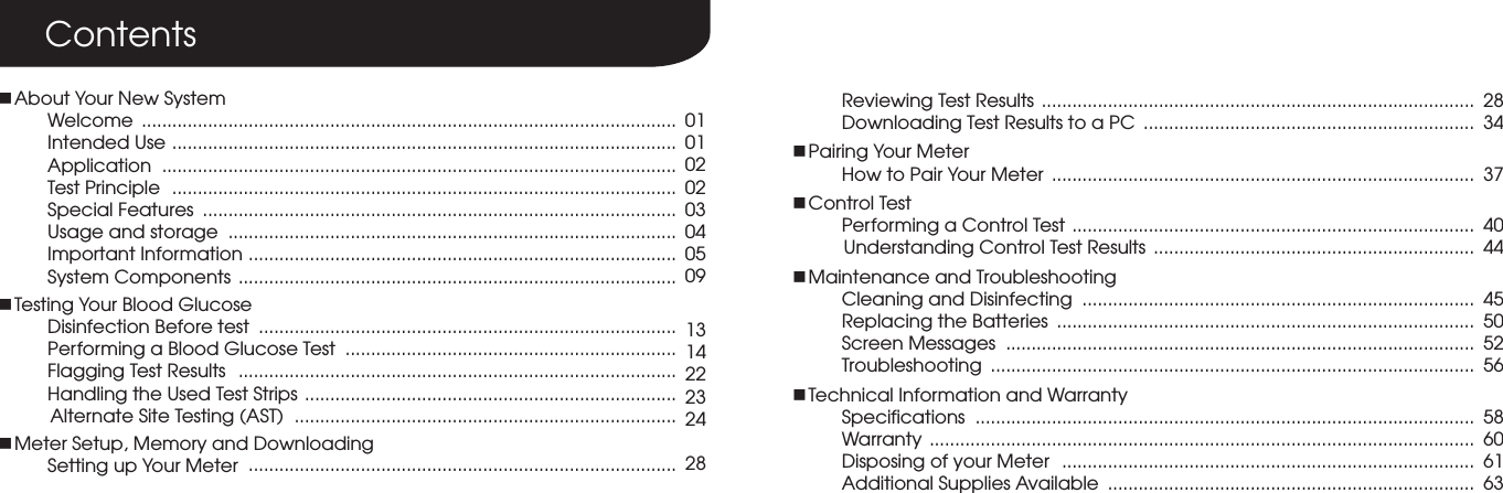 ContentsnAbout Your New SystemWelcome  Intended Use  Application  Test Principle  Special Features  Usage and storage  Important Information System Components nTesting Your Blood GlucoseDisinfection Before testPerforming a Blood Glucose Test Flagging Test Results  Handling the Used Test Strips          Alternate Site Testing (AST) nMeter Setup, Memory and DownloadingSetting up Your Meter 0101020203040509131422232428Reviewing Test ResultsDownloading Test Results to a PCnPairing Your MeterHow to Pair Your MeternControl TestPerforming a Control Test          Understanding Control Test ResultsnMaintenance and TroubleshootingCleaning and DisinfectingReplacing the BatteriesScreen MessagesTroubleshootingnTechnical Information and WarrantySpecificationsWarrantyDisposing of your MeterAdditional Supplies Available......................................................................................................... ................................................................................................... .....................................................................................................  ...................................................................................................  .............................................................................................  ...................................................................................................................................................................................................................................................................................................................................................................................................................................................................................................................................................................................................................................................................................................................................................  ......................................................................................................................................................  ..................................................................................................................................................................           ...............................................................  ............................................................................. .................................................................................. ............................................................................................ ...............................................................................................  .................................................................................................. ...........................................................................................................   ................................................................................. ........................................................................28   343740444550525658606163