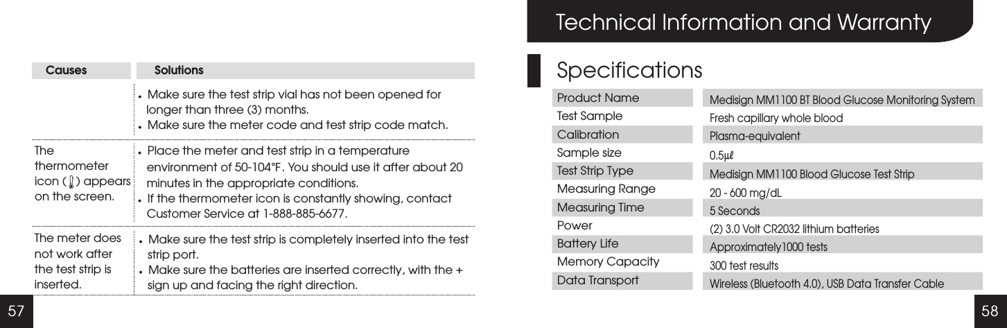 57 58Causes                     SolutionslMake sure the test strip vial has not been opened for longer than three (3) months. lMake sure the meter code and test strip code match.The thermometer icon (   ) appears on the screen.lPlace the meter and test strip in a temperature environment of 50-104 . You should use it after about 20 minutes in the appropriate conditions. lIf the thermometer icon is constantly showing, contact Customer Service at 1-888-885-6677.℉The meter does not work after the test strip is inserted.lMake sure the test strip is completely inserted into the test strip port.lMake sure the batteries are inserted correctly, with the + sign up and facing the right direction.Technical Information and WarrantySpecificationsProduct NameTest SampleCalibrationSample sizeTest Strip TypeMeasuring RangeMeasuring TimePowerBattery LifeMemory CapacityData TransportMedisign MM1100 BT Blood Glucose Monitoring SystemFresh capillary whole bloodPlasma-equivalent0.5㎕Medisign MM1100 Blood Glucose Test Strip20 - 600 mg/dL5 Seconds(2) 3.0 Volt CR2032 lithium batteriesApproximately1000 tests300 test results Wireless (Bluetooth 4.0), USB Data Transfer Cable