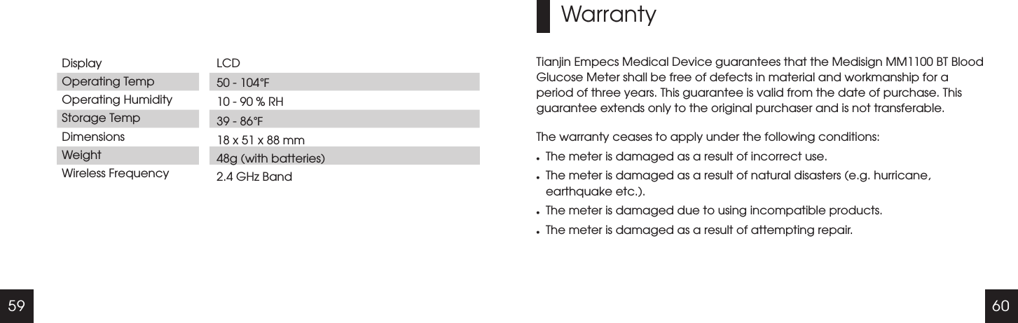 59 60DisplayOperating TempOperating HumidityStorage TempDimensionsWeightWireless FrequencyLCD 50 - 104   10 - 90 % RH39 - 86  18 x 51 x 88 mm48g (with batteries)2.4 GHz Band℉℉WarrantyTianjin Empecs Medical Device guarantees that the Medisign MM1100 BT Blood Glucose Meter shall be free of defects in material and workmanship for a period of three years. This guarantee is valid from the date of purchase. This guarantee extends only to the original purchaser and is not transferable.The warranty ceases to apply under the following conditions:lThe meter is damaged as a result of incorrect use.lThe meter is damaged as a result of natural disasters (e.g. hurricane, earthquake etc.).lThe meter is damaged due to using incompatible products.lThe meter is damaged as a result of attempting repair.