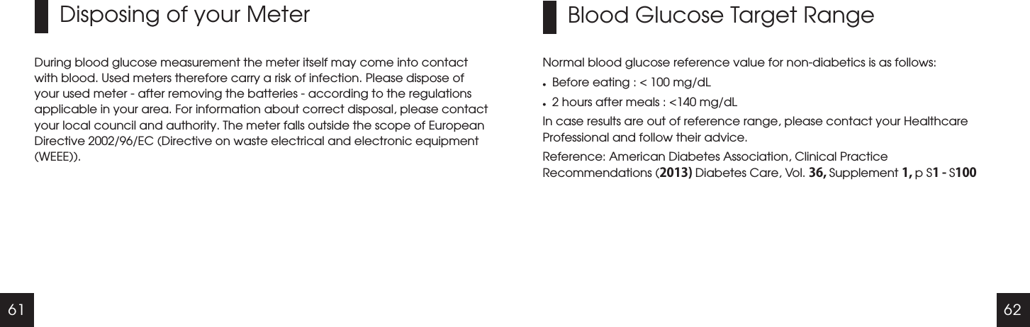 61 62Disposing of your MeterDuring blood glucose measurement the meter itself may come into contact with blood. Used meters therefore carry a risk of infection. Please dispose of your used meter - after removing the batteries - according to the regulations applicable in your area. For information about correct disposal, please contact your local council and authority. The meter falls outside the scope of European Directive 2002/96/EC (Directive on waste electrical and electronic equipment (WEEE)).Blood Glucose Target RangeNormal blood glucose reference value for non-diabetics is as follows:lBefore eating : < 100 mg/dLl2 hours after meals : <140 mg/dLIn case results are out of reference range, please contact your Healthcare Professional and follow their advice.Reference: American Diabetes Association, Clinical Practice Recommendations (2013) Diabetes Care, Vol. 36, Supplement 1, p S1 - S100 