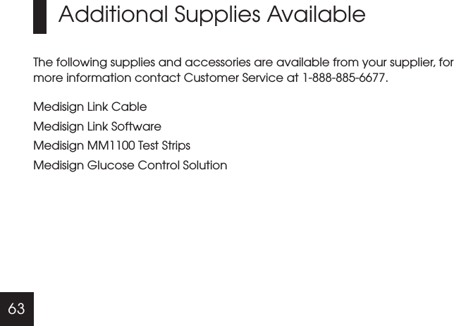 63Additional Supplies AvailableThe following supplies and accessories are available from your supplier, for more information contact Customer Service at 1-888-885-6677.Medisign Link Cable Link Software Test StripsMedisign Glucose Control SolutionMedisignMedisign MM1100
