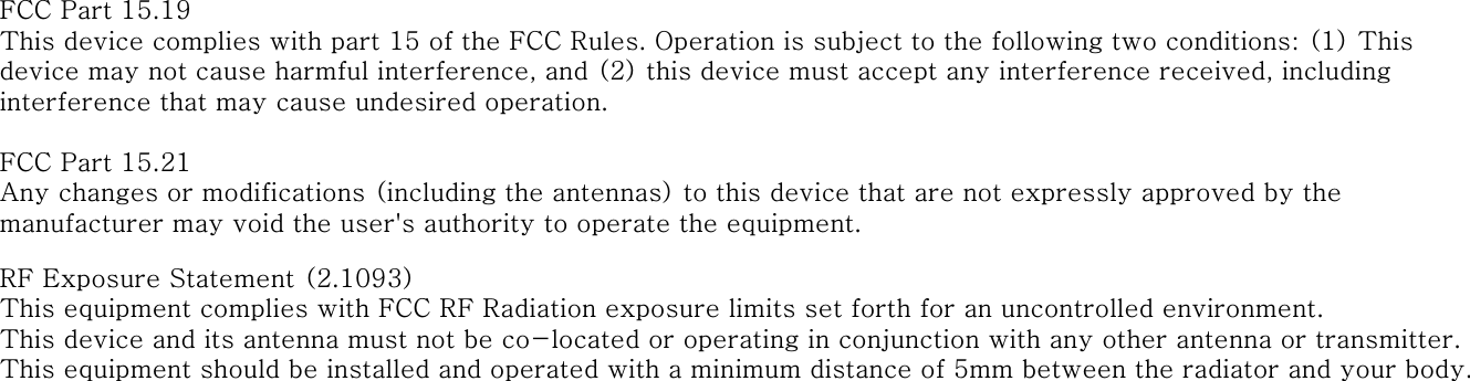 FCC Part 15.19This device complies with part 15 of the FCC Rules. Operation is subject to the following two conditions: (1) This device may not cause harmful interference, and (2) this device must accept any interference received, including interference that may cause undesired operation.FCC Part 15.21Any changes or modifications (including the antennas) to this device that are not expressly approved by the manufacturer may void the user's authority to operate the equipment.RF Exposure Statement (2.1093)This equipment complies with FCC RF Radiation exposure limits set forth for an uncontrolled environment. This device and its antenna must not be co-located or operating in conjunction with any other antenna or transmitter.This equipment should be installed and operated with a minimum distance of 5mm between the radiator and your body.