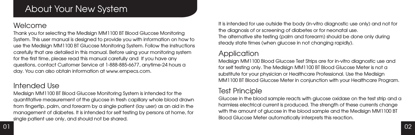 0201About Your New SystemWelcomeThank you for selecting the Medisign MM1100 BT Blood Glucose Monitoring System. This user manual is designed to provide you with information on how to use the Medisign MM1100 BT Glucose Monitoring System. Follow the instructions carefully that are detailed in this manual. Before using your monitoring system for the first time, please read this manual carefully and  If you have any questions, contact Customer Service at 1-888-885-6677, anytime-24 hours a day. You can also obtain information at www.empecs.com.Intended UseMedisign MM1100 BT Blood Glucose Monitoring System is intended for the quantitative measurement of the glucose in fresh capillary whole blood drawn from fingertip, palm, and forearm by a single patient (lay user) as an aid in the management of diabetes. It is intended for self testing by persons at home, for single patient use only, and should not be shared. It is intended for use outside the body (in-vitro diagnostic use only) and not for the diagnosis of or screening of diabetes or for neonatal use.The alternative site testing (palm and forearm) should be done only during steady state times (when glucose in not changing rapidly).ApplicationMedisign MM1100 Blood Glucose Test Strips are for in-vitro diagnostic use and for self testing only. The Medisign MM1100 BT Blood Glucose Meter is not a substitute for your physician or Healthcare Professional. Use the Medisign MM1100 BT Blood Glucose Meter in conjunction with your Healthcare Program.Test PrincipleGlucose in the blood sample reacts with glucose oxidase on the test strip and a harmless electrical current is produced. The strength of these currents change with the amount of glucose in the blood sample and the Medisign MM1100 BT Blood Glucose Meter automatically interprets this reaction.