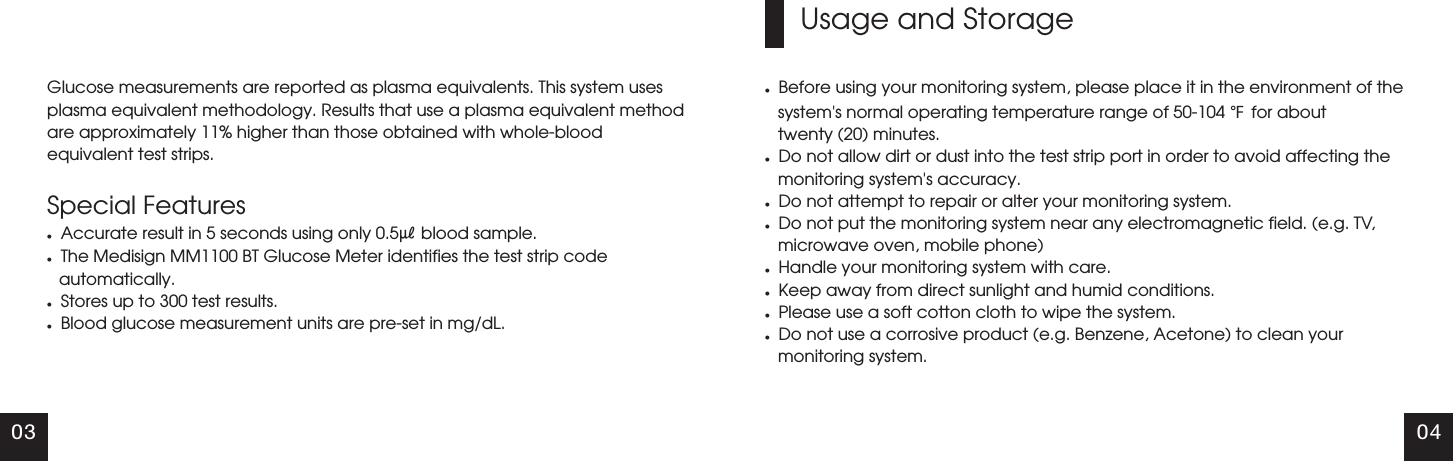 03 04Glucose measurements are reported as plasma equivalents. This system uses plasma equivalent methodology. Results that use a plasma equivalent method are approximately 11% higher than those obtained with whole-blood equivalent test strips.Special FeatureslAccurate result in 5 seconds using only 0.5㎕ blood sample.lThe Medisign MM1100 BT Glucose Meter identifies the test strip codeautomatically.lStores up to 300 test results.lBlood glucose measurement units are pre-set in mg/dL.Usage and StoragelBefore using your monitoring system, please place it in the environment of the system's normal operating temperature range of 50-104 ℉ for about         twenty (20) minutes.lDo not allow dirt or dust into the test strip port in order to avoid affecting the monitoring system's accuracy.lDo not attempt to repair or alter your monitoring system.lDo not put the monitoring system near any electromagnetic field. (e.g. TV, microwave oven, mobile phone)lHandle your monitoring system with care.lKeep away from direct sunlight and humid conditions.lPlease use a soft cotton cloth to wipe the system.lDo not use a corrosive product (e.g. Benzene, Acetone) to clean your monitoring system.