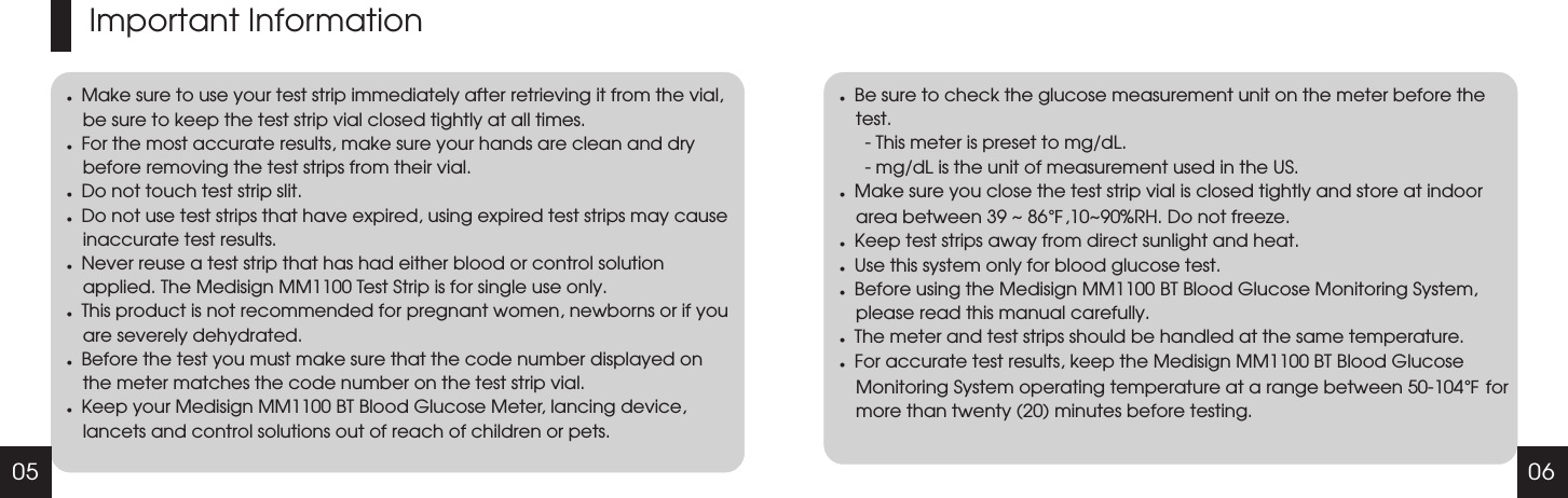 05 06Important InformationlMake sure to use your test strip immediately after retrieving it from the vial, be sure to keep the test strip vial closed tightly at all times. lFor the most accurate results, make sure your hands are clean and dry before removing the test strips from their vial.lDo not touch test strip slit.lDo not use test strips that have expired, using expired test strips may cause inaccurate test results.lNever reuse a test strip that has had either blood or control solution applied. The Medisign MM1100 Test Strip is for single use only.lThis product is not recommended for pregnant women, newborns or if you are severely dehydrated.lBefore the test you must make sure that the code number displayed on the meter matches the code number on the test strip vial.lKeep your Medisign MM1100 BT Blood Glucose Meter, lancing device, lancets and control solutions out of reach of children or pets.lBe sure to check the glucose measurement unit on the meter before the test.     - This meter is preset to mg/dL.     - mg/dL is the unit of measurement used in the US.lMake sure you close the test strip vial is closed tightly and store at indoor area between 39 ~ 86℉,10~90%RH. Do not freeze.lKeep test strips away from direct sunlight and heat.lUse this system only for blood glucose test.l℉Before using the Medisign MM1100 BT Blood Glucose Monitoring System, please read this manual carefully.lThe meter and test strips should be handled at the same temperature.lFor accurate test results, keep the Medisign MM1100 BT Blood Glucose Monitoring System operating temperature at a range between 50-104  for more than twenty (20) minutes before testing.