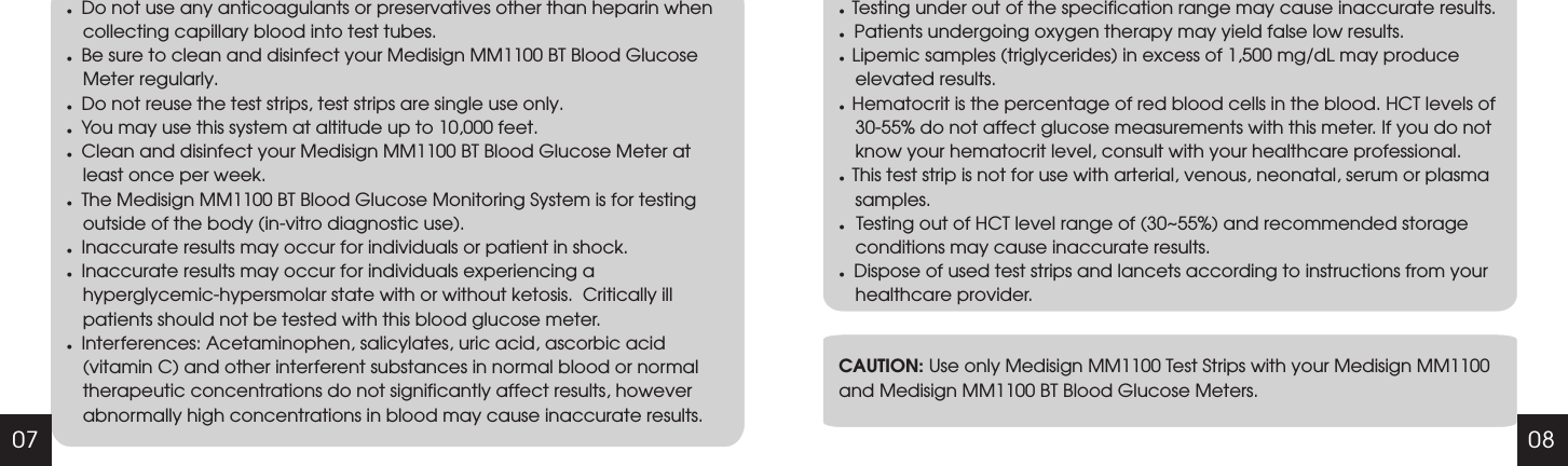 07 08lDo not use any anticoagulants or preservatives other than heparin when collecting capillary blood into test tubes.lBe sure to clean and disinfect your Medisign MM1100 BT Blood Glucose Meter regularly.lDo not reuse the test strips, test strips are single use only.lYou may use this system at altitude up to 10,000 feet.lClean and disinfect your Medisign MM1100 BT Blood Glucose Meter at least once per week.Inaccurate results may occur for individuals or patient in shock.Inaccurate results may occur for individuals experiencing a hyperglycemic-hypersmolar state with or without ketosis.  Critically ill patients should not be tested with this blood glucose meter.Interferences: Acetaminophen, salicylates, uric acid, ascorbic acid (vitamin C) and other interferent substances in normal blood or normal therapeutic concentrations do not significantly affect results, however abnormally high concentrations in blood may cause inaccurate results.lThe Medisign MM1100 BT Blood Glucose Monitoring System is for testing outside of the body (in-vitro diagnostic use).lllCAUTION: Use only Medisign MM1100 Test Strips with your Medisign MM1100 and Medisign MM1100 BT Blood Glucose Meters.l  Testing under out of the specification range may cause inaccurate results.  l  Patients undergoing oxygen therapy may yield false low results.l  Lipemic samples (triglycerides) in excess of 1,500 mg/dL may produce elevated results.l  Hematocrit is the percentage of red blood cells in the blood. HCT levels of 30-55% do not affect glucose measurements with this meter. If you do not know your hematocrit level, consult with your healthcare professional.l  This test strip is not for use with arterial, venous, neonatal, serum or plasma samples.l   Testing out of HCT level range of (30~55%) and recommended storage   conditions may cause inaccurate results.lDispose of used test strips and lancets according to instructions from your healthcare provider.