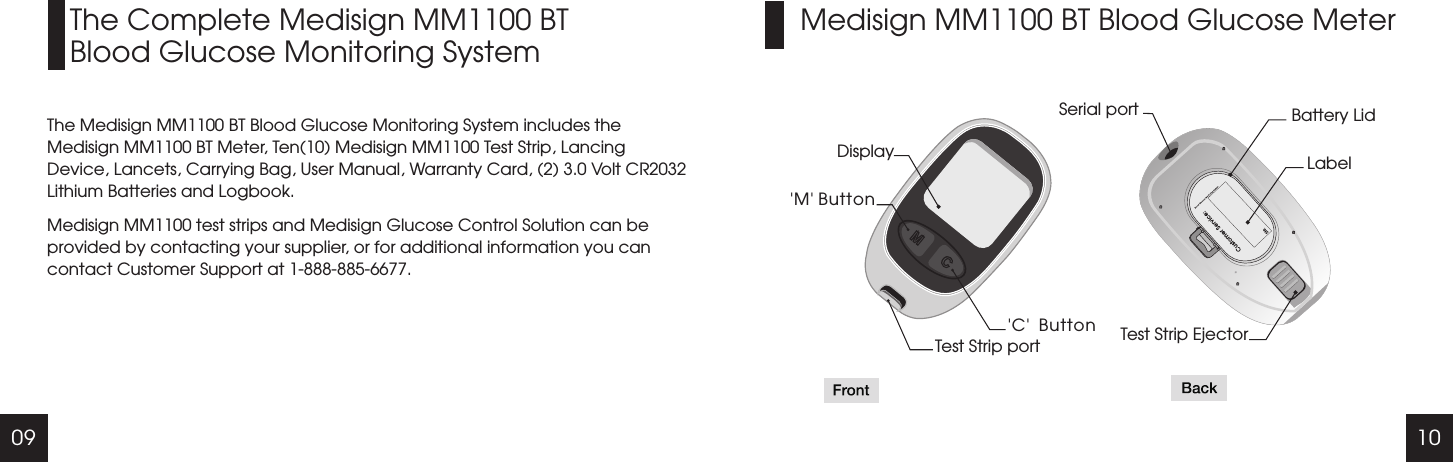 09 10Medisign MM1100 BT Blood Glucose MeterThe Complete Medisign MM1100 BTBlood Glucose Monitoring SystemThe Medisign MM1100 BT Blood Glucose Monitoring System includes the Medisign MM1100 BT Meter, Ten(10) Medisign MM1100 Test Strip, Lancing Device, Lancets, Carrying Bag, User Manual, Warranty Card, (2) 3.0 Volt CR2032 Lithium Batteries and Logbook.Medisign MM1100 test strips and Medisign Glucose Control Solution can be provided by contacting your supplier, or for additional information you can contact Customer Support at 1-888-885-6677.Display'M' Button 'C'  ButtonTest Strip portSerial port Battery LidLabelTest Strip Ejector