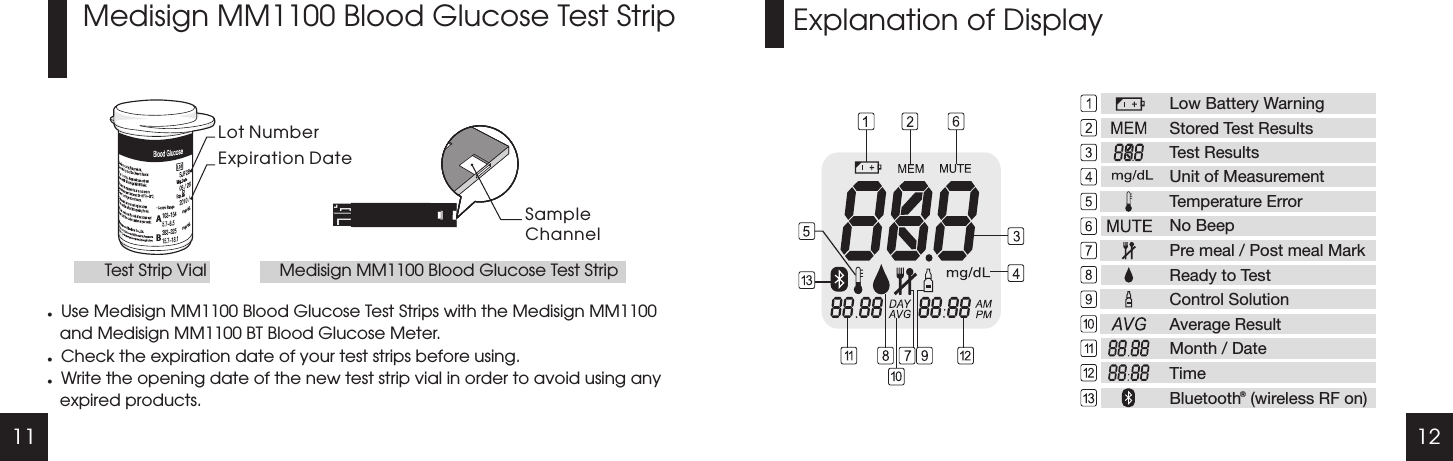 11 12Explanation of DisplayMedisign MM1100 Blood Glucose Test StriplUse Medisign MM1100 Blood Glucose Test Strips with the Medisign MM1100 and Medisign MM1100 BT Blood Glucose Meter.lCheck the expiration date of your test strips before using.lWrite the opening date of the new test strip vial in order to avoid using any expired products.Lot NumberExpiration DateSampleChannelTest Strip Vial Medisign MM1100 Blood Glucose Test StripABLow Battery WarningStored Test ResultsTest ResultsUnit of MeasurementTemperature ErrorNo BeepPre meal / Post meal MarkReady to TestControl SolutionAverage ResultMonth / DateTimeBluetooth  (wireless RF on)b