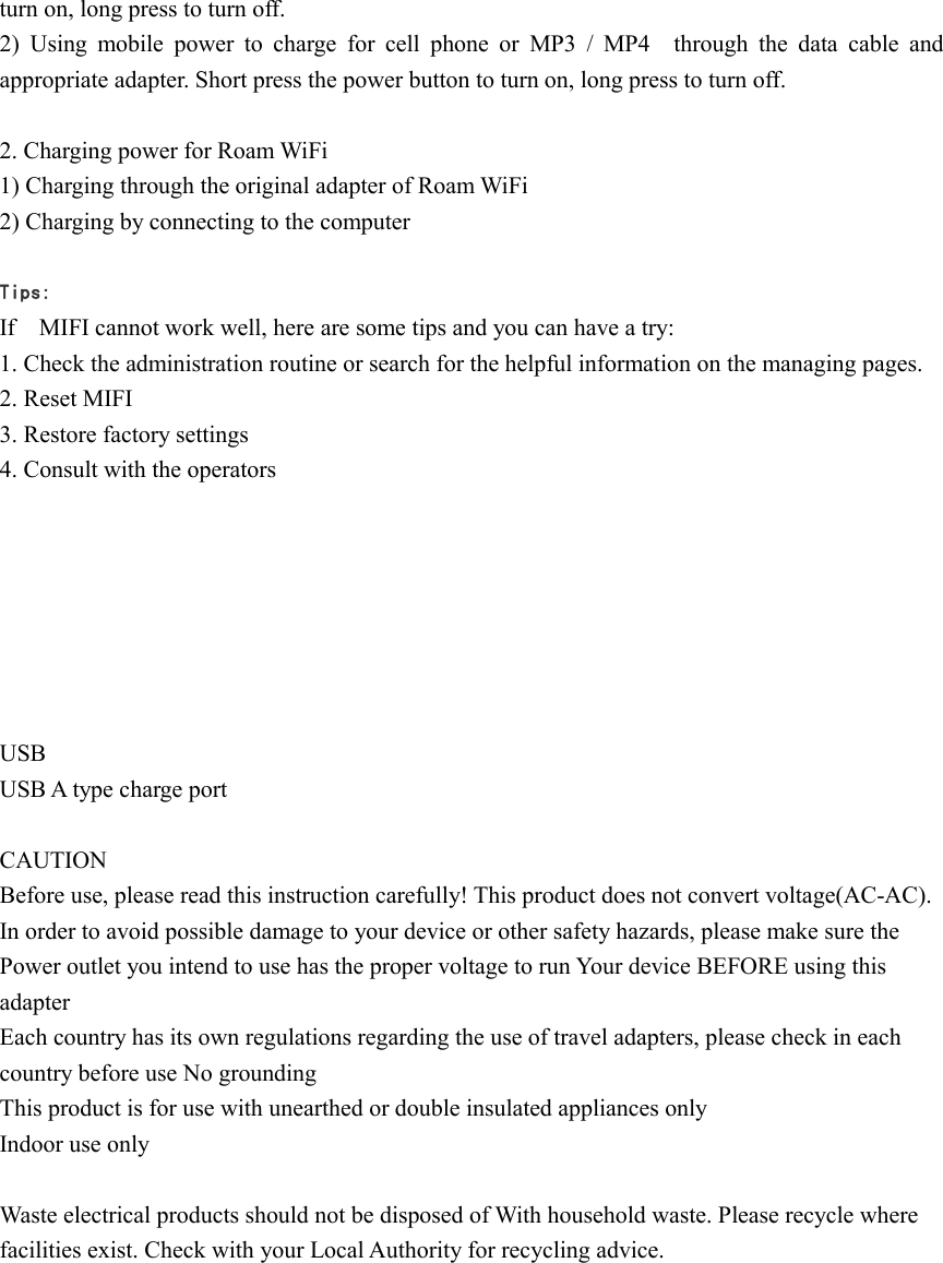 turn on, long press to turn off. 2)  Using  mobile  power  to  charge  for  cell  phone  or  MP3  / MP4    through  the  data  cable  and appropriate adapter. Short press the power button to turn on, long press to turn off.  2. Charging power for Roam WiFi 1) Charging through the original adapter of Roam WiFi 2) Charging by connecting to the computer    Tips: If    MIFI cannot work well, here are some tips and you can have a try: 1. Check the administration routine or search for the helpful information on the managing pages. 2. Reset MIFI 3. Restore factory settings 4. Consult with the operators          USB USB A type charge port  CAUTION Before use, please read this instruction carefully! This product does not convert voltage(AC-AC). In order to avoid possible damage to your device or other safety hazards, please make sure the Power outlet you intend to use has the proper voltage to run Your device BEFORE using this adapter Each country has its own regulations regarding the use of travel adapters, please check in each country before use No grounding This product is for use with unearthed or double insulated appliances only Indoor use only  Waste electrical products should not be disposed of With household waste. Please recycle where facilities exist. Check with your Local Authority for recycling advice.           
