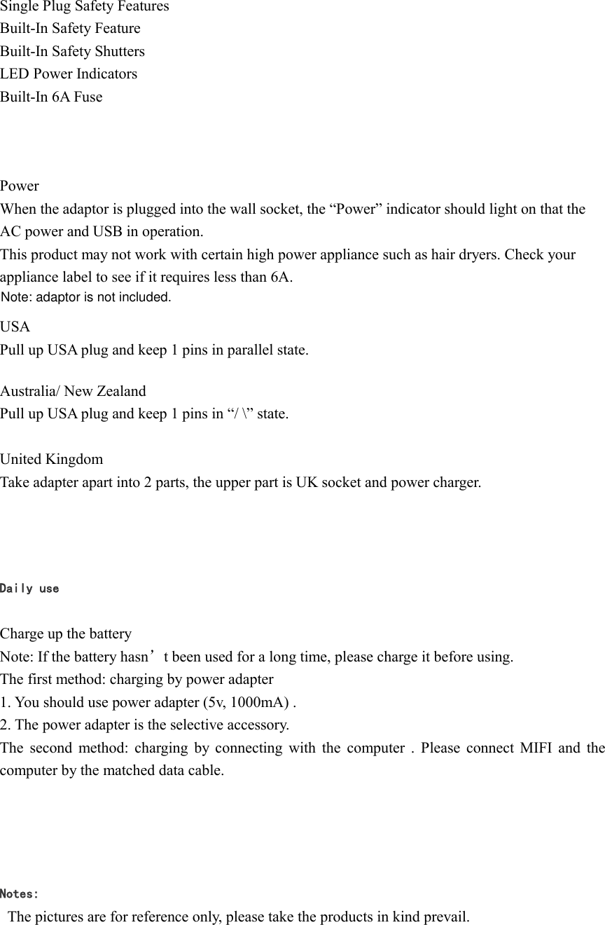 Single Plug Safety Features Built-In Safety Feature Built-In Safety Shutters LED Power Indicators   Built-In 6A Fuse       Power  When the adaptor is plugged into the wall socket, the &ldquo;Power&rdquo; indicator should light on that the AC power and USB in operation. This product may not work with certain high power appliance such as hair dryers. Check your   appliance label to see if it requires less than 6A.  USA Pull up USA plug and keep 1 pins in parallel state.  Australia/ New Zealand Pull up USA plug and keep 1 pins in &ldquo;/ \&rdquo; state.  United Kingdom Take adapter apart into 2 parts, the upper part is UK socket and power charger.   Daily use  Charge up the battery Note: If the battery hasn&rsquo;t been used for a long time, please charge it before using. The first method: charging by power adapter 1. You should use power adapter (5v, 1000mA) . 2. The power adapter is the selective accessory. The second method: charging by connecting with the  computer .  Please connect MIFI and  the computer by the matched data cable.    Notes:   The pictures are for reference only, please take the products in kind prevail. Note: adaptor is not included.