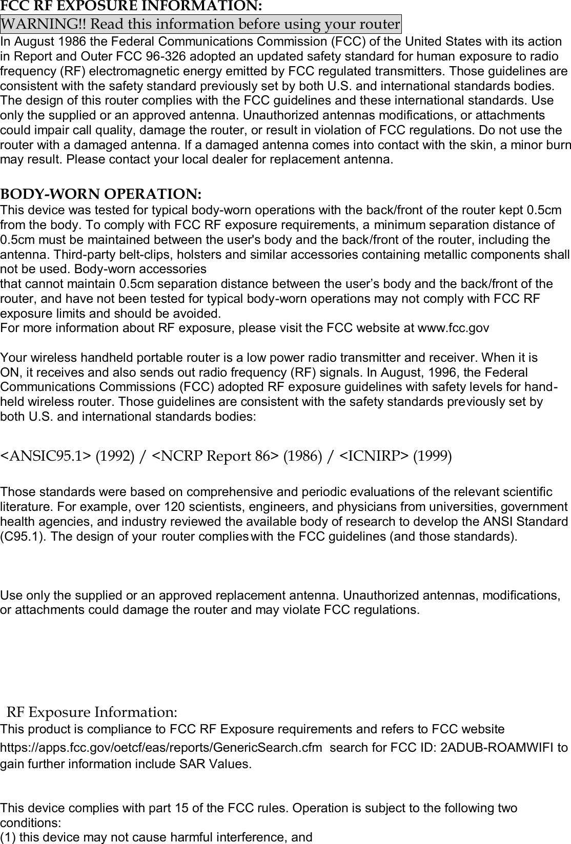 The design of your (C95.1).   FCC RF EXPOSURE INFORMATION: WARNING!! Read this information before using your router In August 1986 the Federal Communications Commission (FCC) of the United States with its action in Report and Outer FCC 96-326 adopted an updated safety standard for human exposure to radio frequency (RF) electromagnetic energy emitted by FCC regulated transmitters. Those guidelines are consistent with the safety standard previously set by both U.S. and international standards bodies. The design of this router complies with the FCC guidelines and these international standards. Use only the supplied or an approved antenna. Unauthorized antennas modifications, or attachments could impair call quality, damage the router, or result in violation of FCC regulations. Do not use the router with a damaged antenna. If a damaged antenna comes into contact with the skin, a minor burn may result. Please contact your local dealer for replacement antenna.  BODY-WORN OPERATION: This device was tested for typical body-worn operations with the back/front of the router kept 0.5cm from the body. To comply with FCC RF exposure requirements, a minimum separation distance of 0.5cm must be maintained between the user's body and the back/front of the router, including the antenna. Third-party belt-clips, holsters and similar accessories containing metallic components shall not be used. Body-worn accessories that cannot maintain 0.5cm separation distance between the user&rsquo;s body and the back/front of the router, and have not been tested for typical body-worn operations may not comply with FCC RF exposure limits and should be avoided. For more information about RF exposure, please visit the FCC website at www.fcc.gov  Your wireless handheld portable router is a low power radio transmitter and receiver. When it is ON, it receives and also sends out radio frequency (RF) signals. In August, 1996, the Federal Communications Commissions (FCC) adopted RF exposure guidelines with safety levels for hand-held wireless router. Those guidelines are consistent with the safety standards previously set by both U.S. and international standards bodies:  <ANSIC95.1> (1992) / <NCRP Report 86> (1986) / <ICNIRP> (1999)  Those standards were based on comprehensive and periodic evaluations of the relevant scientific literature. For example, over 120 scientists, engineers, and physicians from universities, government health agencies, and industry reviewed the available body of research to develop the ANSI Standard router complies with the FCC guidelines (and those standards).  Use only the supplied or an approved replacement antenna. Unauthorized antennas, modifications, or attachments could damage the router and may violate FCC regulations.    RF Exposure Information: This product is compliance to FCC RF Exposure requirements and refers to FCC website https://apps.fcc.gov/oetcf/eas/reports/GenericSearch.cfm  search for FCC ID: 2ADUB-ROAMWIFI to gain further information include SAR Values.    This device complies with part 15 of the FCC rules. Operation is subject to the following two conditions: (1) this device may not cause harmful interference, and 