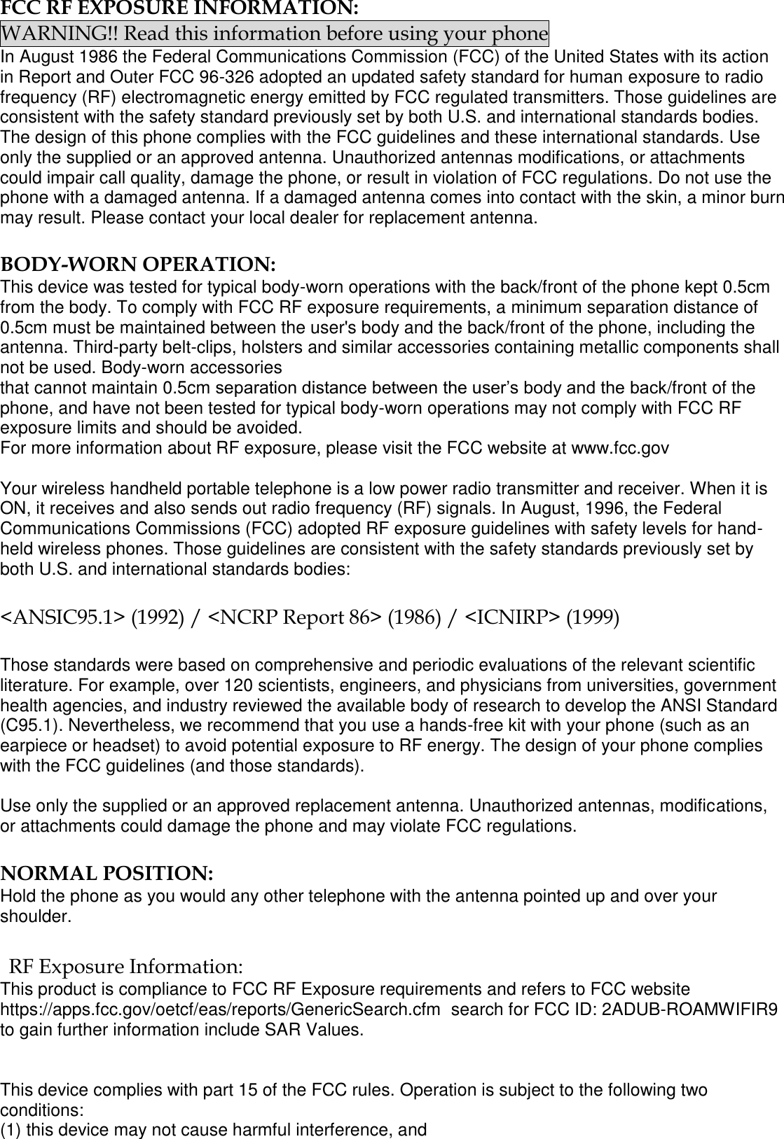  FCC RF EXPOSURE INFORMATION: WARNING!! Read this information before using your phone In August 1986 the Federal Communications Commission (FCC) of the United States with its action in Report and Outer FCC 96-326 adopted an updated safety standard for human exposure to radio frequency (RF) electromagnetic energy emitted by FCC regulated transmitters. Those guidelines are consistent with the safety standard previously set by both U.S. and international standards bodies. The design of this phone complies with the FCC guidelines and these international standards. Use only the supplied or an approved antenna. Unauthorized antennas modifications, or attachments could impair call quality, damage the phone, or result in violation of FCC regulations. Do not use the phone with a damaged antenna. If a damaged antenna comes into contact with the skin, a minor burn may result. Please contact your local dealer for replacement antenna.  BODY-WORN OPERATION: This device was tested for typical body-worn operations with the back/front of the phone kept 0.5cm from the body. To comply with FCC RF exposure requirements, a minimum separation distance of 0.5cm must be maintained between the user's body and the back/front of the phone, including the antenna. Third-party belt-clips, holsters and similar accessories containing metallic components shall not be used. Body-worn accessories that cannot maintain 0.5cm separation distance between the user&rsquo;s body and the back/front of the phone, and have not been tested for typical body-worn operations may not comply with FCC RF exposure limits and should be avoided. For more information about RF exposure, please visit the FCC website at www.fcc.gov  Your wireless handheld portable telephone is a low power radio transmitter and receiver. When it is ON, it receives and also sends out radio frequency (RF) signals. In August, 1996, the Federal Communications Commissions (FCC) adopted RF exposure guidelines with safety levels for hand-held wireless phones. Those guidelines are consistent with the safety standards previously set by both U.S. and international standards bodies:  <ANSIC95.1> (1992) / <NCRP Report 86> (1986) / <ICNIRP> (1999)  Those standards were based on comprehensive and periodic evaluations of the relevant scientific literature. For example, over 120 scientists, engineers, and physicians from universities, government health agencies, and industry reviewed the available body of research to develop the ANSI Standard (C95.1). Nevertheless, we recommend that you use a hands-free kit with your phone (such as an earpiece or headset) to avoid potential exposure to RF energy. The design of your phone complies with the FCC guidelines (and those standards).  Use only the supplied or an approved replacement antenna. Unauthorized antennas, modifications, or attachments could damage the phone and may violate FCC regulations.   NORMAL POSITION:  Hold the phone as you would any other telephone with the antenna pointed up and over your shoulder.  RF Exposure Information: This product is compliance to FCC RF Exposure requirements and refers to FCC website https://apps.fcc.gov/oetcf/eas/reports/GenericSearch.cfm  search for FCC ID: 2ADUB-ROAMWIFIR9 to gain further information include SAR Values.    This device complies with part 15 of the FCC rules. Operation is subject to the following two conditions: (1) this device may not cause harmful interference, and 
