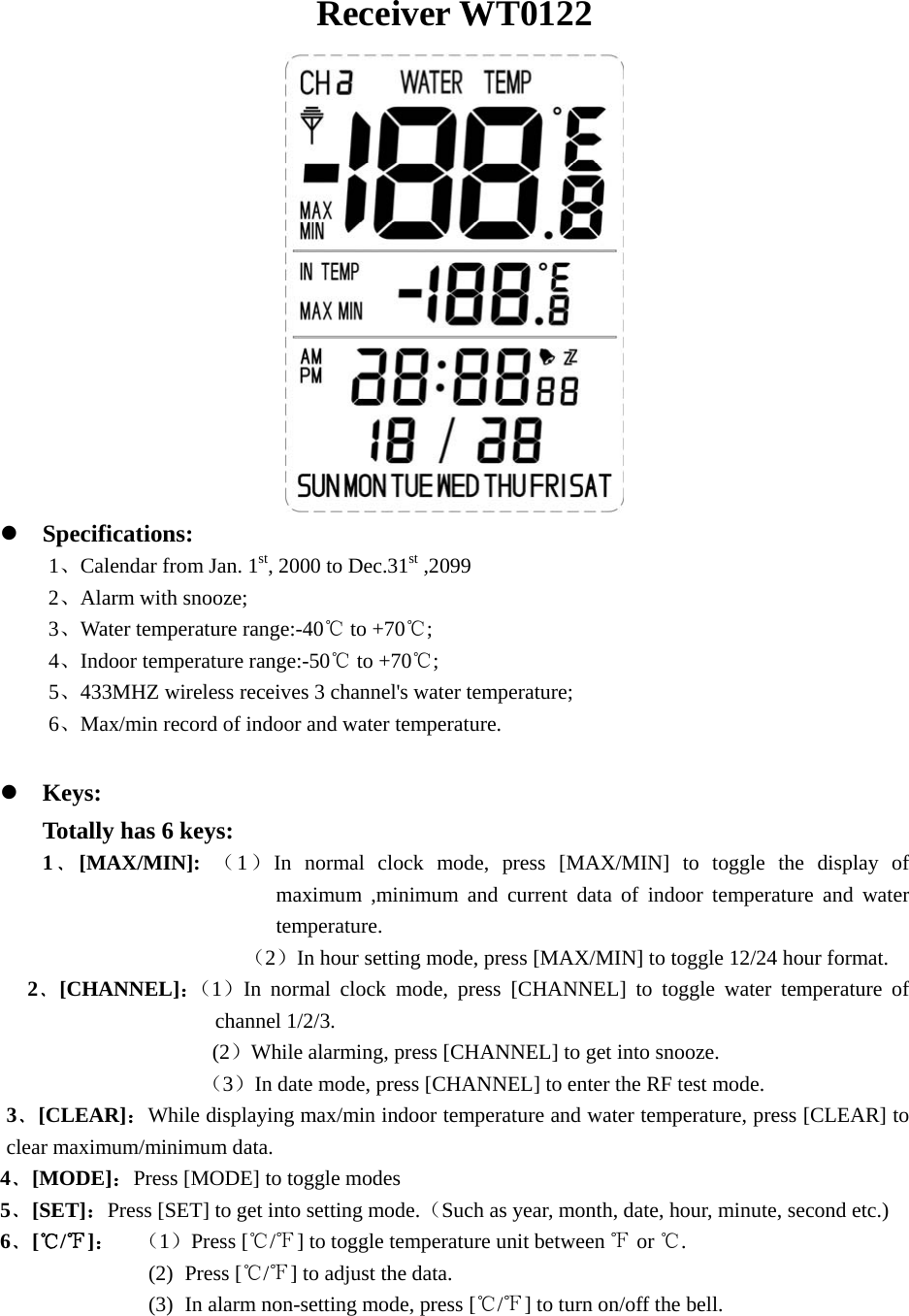  Receiver WT0122  z Specifications: 1、Calendar from Jan. 1st, 2000 to Dec.31st ,2099 2、Alarm with snooze; 3、Water temperature range:-40  to +70℃℃; 4、Indoor temperature range:-50  to +70℃℃; 5、433MHZ wireless receives 3 channel&apos;s water temperature; 6、Max/min record of indoor and water temperature.  z Keys: Totally has 6 keys: 1﹑[MAX/MIN]:  （1）In normal clock mode, press [MAX/MIN] to toggle the display of maximum ,minimum and current data of indoor temperature and water temperature.                    （2）In hour setting mode, press [MAX/MIN] to toggle 12/24 hour format. 2﹑[CHANNEL]：（1）In normal clock mode, press [CHANNEL] to toggle water temperature of channel 1/2/3.                 (2）While alarming, press [CHANNEL] to get into snooze.                （3）In date mode, press [CHANNEL] to enter the RF test mode.   3﹑[CLEAR]：While displaying max/min indoor temperature and water temperature, press [CLEAR] to clear maximum/minimum data. 4﹑[MODE]：Press [MODE] to toggle modes   5﹑[SET]：Press [SET] to get into setting mode.（Such as year, month, date, hour, minute, second etc.) 6﹑[/]℃℉：  （1）Press [ / ] to toggle temperature unit between   or  .℃℉ ℉ ℃ (2) Press [ / ] to adjust the data.℃℉  (3) In alarm non-setting mode, press [ / ] to turn on/off the℃℉  bell.   