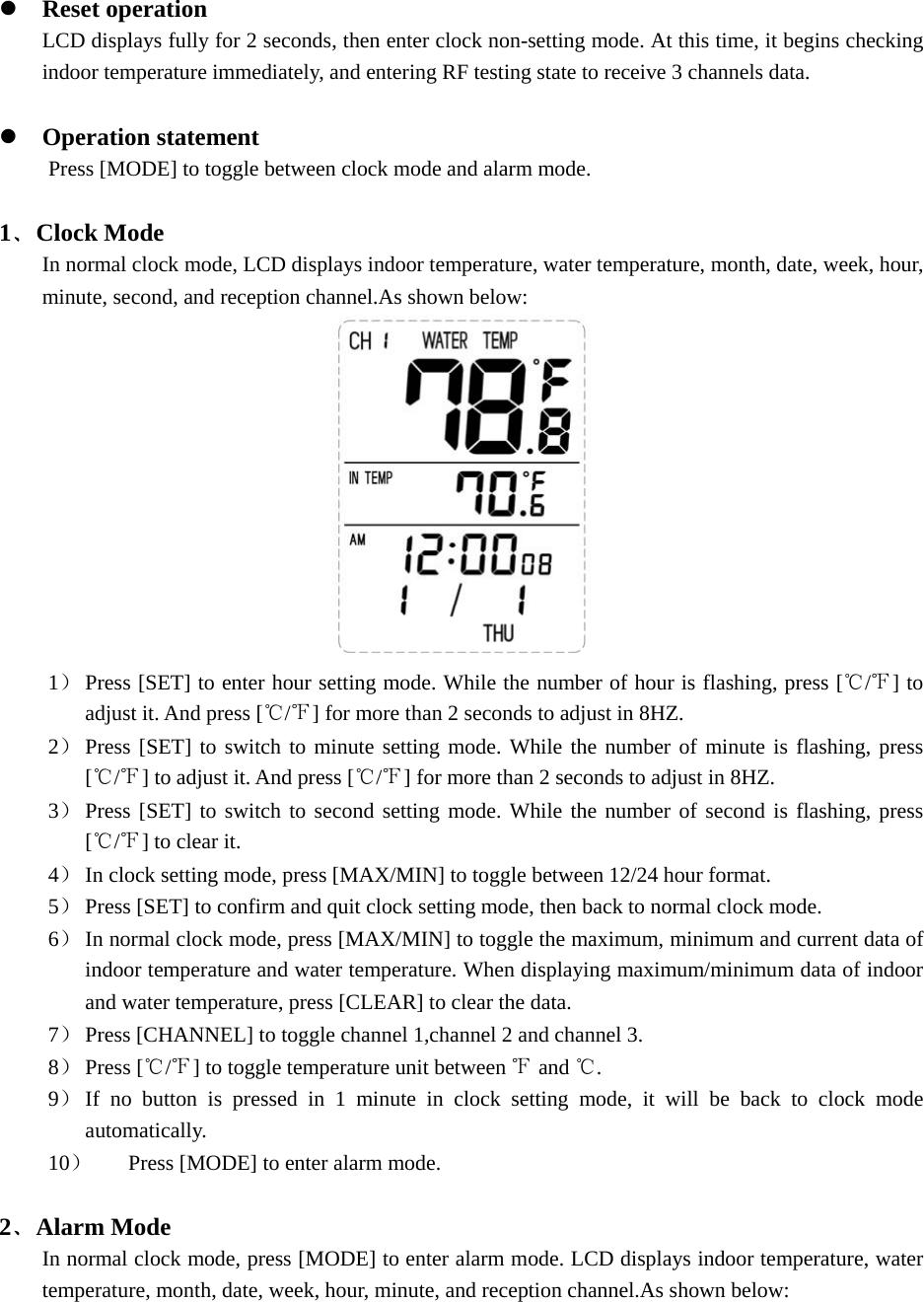  z Reset operation LCD displays fully for 2 seconds, then enter clock non-setting mode. At this time, it begins checking indoor temperature immediately, and entering RF testing state to receive 3 channels data.  z Operation statement Press [MODE] to toggle between clock mode and alarm mode.        1﹑Clock Mode In normal clock mode, LCD displays indoor temperature, water temperature, month, date, week, hour, minute, second, and reception channel.As shown below:  1） Press [SET] to enter hour setting mode. While the number of hour is flashing, press [ /℃℉] to adjust it. And press [ / ] for more than 2 seconds to adjust in 8HZ.℃℉  2） Press [SET] to switch to minute setting mode. While the number of minute is flashing, press [ / ] to adjust it. And press [ / ] for more than 2 seconds to adjust in 8HZ.℃℉ ℃℉  3） Press [SET] to switch to second setting mode. While the number of second is flashing, press [ / ] to clear it. ℃℉  4） In clock setting mode, press [MAX/MIN] to toggle between 12/24 hour format. 5） Press [SET] to confirm and quit clock setting mode, then back to normal clock mode.   6） In normal clock mode, press [MAX/MIN] to toggle the maximum, minimum and current data of indoor temperature and water temperature. When displaying maximum/minimum data of indoor and water temperature, press [CLEAR] to clear the data. 7） Press [CHANNEL] to toggle channel 1,channel 2 and channel 3. 8） Press [ / ] to toggle temperature unit between   and  .℃℉ ℉ ℃ 9） If no button is pressed in 1 minute in clock setting mode, it will be back to clock mode automatically. 10） Press [MODE] to enter alarm mode.  2﹑Alarm Mode In normal clock mode, press [MODE] to enter alarm mode. LCD displays indoor temperature, water temperature, month, date, week, hour, minute, and reception channel.As shown below: 