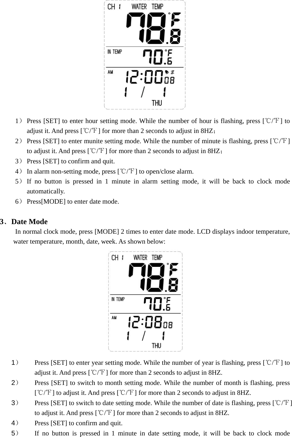   1） Press [SET] to enter hour setting mode. While the number of hour is flashing, press [ / ] to ℃℉adjust it. And press [ / ] for℃℉  more than 2 seconds to adjust in 8HZ； 2） Press [SET] to enter munite setting mode. While the number of minute is flashing, press [ / ] ℃℉to adjust it. And press [ / ] for more than 2 seconds to adjust in 8HZ℃℉ ； 3） Press [SET] to confirm and quit. 4） In alarm non-setting mode, press [ / ] to open/close alarm.℃℉  5） If no button is pressed in 1 minute in alarm setting mode, it will be back to clock mode automatically.  6） Press[MODE] to enter date mode.  3﹑Date Mode In normal clock mode, press [MODE] 2 times to enter date mode. LCD displays indoor temperature, water temperature, month, date, week. As shown below:  1） Press [SET] to enter year setting mode. While the number of year is flashing, press [ / ] to ℃℉adjust it. And press [ / ] for more than 2 seconds to adjust in 8HZ.℃℉  2） Press [SET] to switch to month setting mode. While the number of month is flashing, press [ / ] to adjust it. And press [ / ] for more than 2 seconds to adjust in 8HZ.℃℉ ℃℉  3） Press [SET] to switch to date setting mode. While the number of date is flashing, press [ / ] ℃℉to adjust it. And press [ / ] for more than 2 seconds to adjust in 8HZ. ℃℉  4） Press [SET] to confirm and quit. 5） If no button is pressed in 1 minute in date setting mode, it will be back to clock mode 