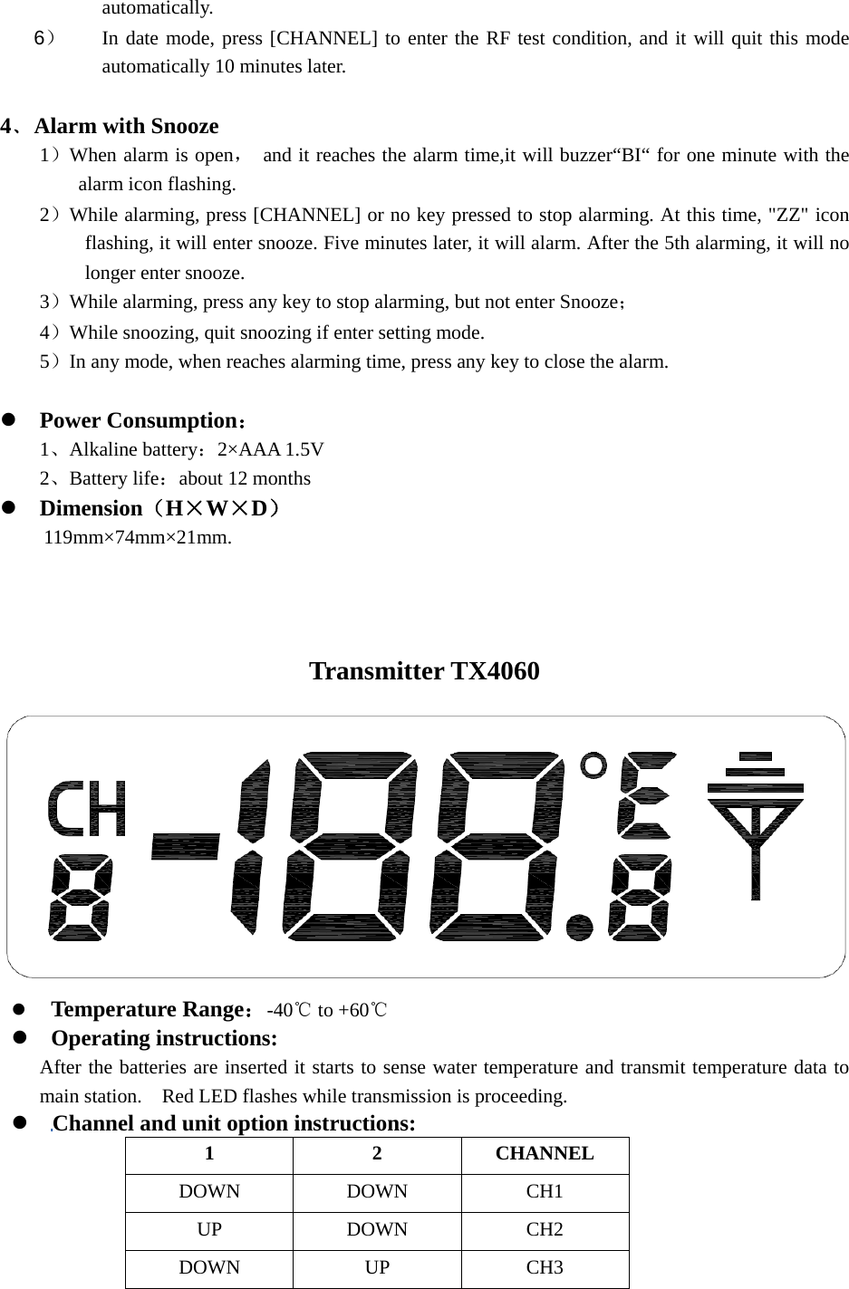  automatically.  6） In date mode, press [CHANNEL] to enter the RF test condition, and it will quit this mode automatically 10 minutes later.  4﹑Alarm with Snooze 1）When alarm is open，  and it reaches the alarm time,it will buzzer“BI“ for one minute with the alarm icon flashing. 2）While alarming, press [CHANNEL] or no key pressed to stop alarming. At this time, &quot;ZZ&quot; icon flashing, it will enter snooze. Five minutes later, it will alarm. After the 5th alarming, it will no longer enter snooze. 3）While alarming, press any key to stop alarming, but not enter Snooze； 4）While snoozing, quit snoozing if enter setting mode. 5）In any mode, when reaches alarming time, press any key to close the alarm.  z Power Consumption： 1、Alkaline battery：2×AAA 1.5V 2、Battery life：about 12 months z Dimension（H×W×D）     119mm×74mm×21mm.    Transmitter TX4060   z Temperature Range：-40  to +℃60℃ z Operating instructions: After the batteries are inserted it starts to sense water temperature and transmit temperature data to main station.    Red LED flashes while transmission is proceeding. z Channel and unit option instructions: 1 2 CHANNEL DOWN DOWN  CH1 UP DOWN CH2 DOWN UP  CH3 
