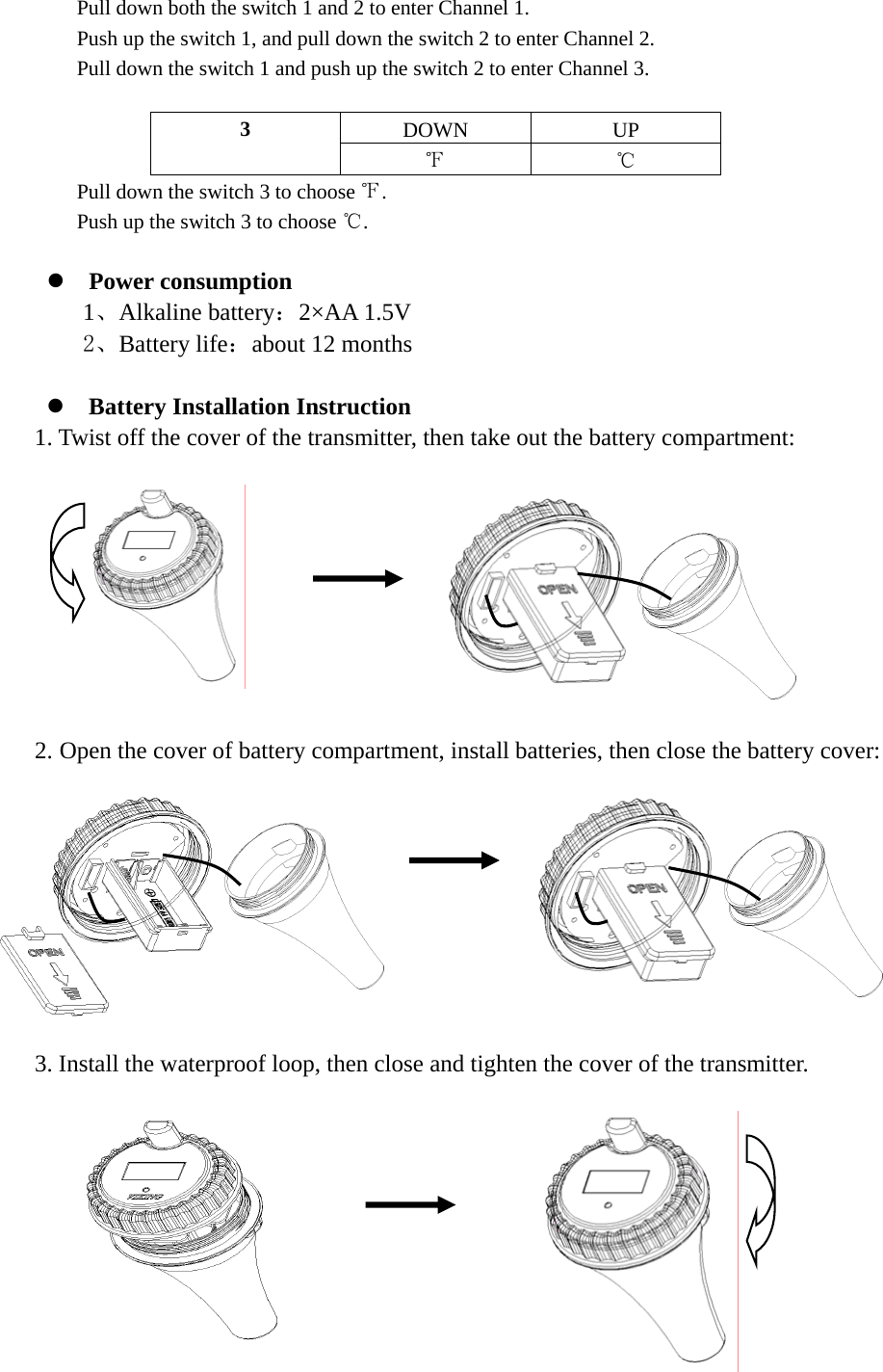  Pull down both the switch 1 and 2 to enter Channel 1. Push up the switch 1, and pull down the switch 2 to enter Channel 2. Pull down the switch 1 and push up the switch 2 to enter Channel 3.  DOWN UP 3 ℉ ℃ Pull down the switch 3 to choose ℉. Push up the switch 3 to choose ℃.  z Power consumption 1、Alkaline battery：2×AA 1.5V 2、Battery life：about 12 months  z Battery Installation Instruction 1. Twist off the cover of the transmitter, then take out the battery compartment:                2. Open the cover of battery compartment, install batteries, then close the battery cover:             3. Install the waterproof loop, then close and tighten the cover of the transmitter.                      