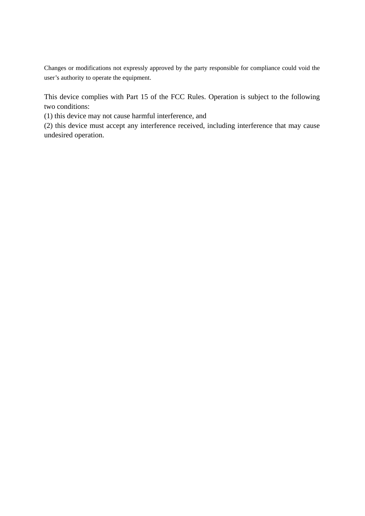    Changes or modifications not expressly approved by the party responsible for compliance could void the user’s authority to operate the equipment.  This device complies with Part 15 of the FCC Rules. Operation is subject to the following two conditions:   (1) this device may not cause harmful interference, and   (2) this device must accept any interference received, including interference that may cause undesired operation.    
