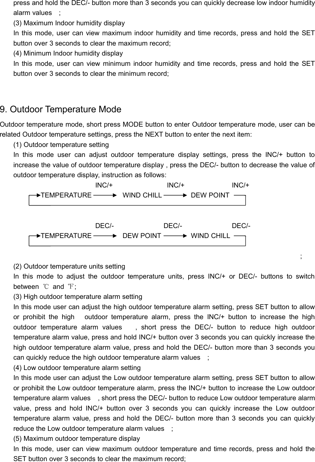 press and hold the DEC/- button more than 3 seconds you can quickly decrease low indoor humidityalarm values;(3) Maximum Indoor humidity displayIn this mode, user can view maximum indoor humidity and time records, press and hold the SETbutton over 3 seconds to clear the maximum record;(4) Minimum Indoor humidity displayIn this mode, user can view minimum indoor humidity and time records, press and hold the SETbutton over 3 seconds to clear the minimum record;9. Outdoor Temperature ModeOutdoor temperature mode, short press MODE button to enter Outdoor temperature mode, user can berelated Outdoor temperature settings, press the NEXT button to enter the next item:(1) Outdoor temperature settingIn this mode user can adjust outdoor temperature display settings, press the INC/+ button toincrease the value of outdoor temperature display , press the DEC/- button to decrease the value ofoutdoor temperature display, instruction as follows:INC/+ INC/+ INC/+TEMPERATURE WIND CHILL DEW POINTDEC/- DEC/- DEC/-TEMPERATURE DEW POINT WIND CHILL;(2) Outdoor temperature units settingIn this mode to adjust the outdoor temperature units, press INC/+ or DEC/- buttons to switchbetween ℃and ℉;(3) High outdoor temperature alarm settingIn this mode user can adjust the high outdoor temperature alarm setting, press SET button to allowor prohibit the high outdoor temperature alarm, press the INC/+ button to increase the highoutdoor temperature alarm values   , short press the DEC/- button to reduce high outdoortemperature alarm value, press and hold INC/+ button over 3 seconds you can quickly increase thehigh outdoor temperature alarm value, press and hold the DEC/- button more than 3 seconds youcan quickly reduce the high outdoor temperature alarm values;(4) Low outdoor temperature alarm settingIn this mode user can adjust the Low outdoor temperature alarm setting, press SET button to allowor prohibit the Low outdoor temperature alarm, press the INC/+ button to increase the Low outdoortemperature alarm values, short press the DEC/- button to reduce Low outdoor temperature alarmvalue, press and hold INC/+ button over 3 seconds you can quickly increase the Low outdoortemperature alarm value, press and hold the DEC/- button more than 3 seconds you can quicklyreduce the Low outdoor temperature alarm values;(5) Maximum outdoor temperature displayIn this mode, user can view maximum outdoor temperature and time records, press and hold theSET button over 3 seconds to clear the maximum record;