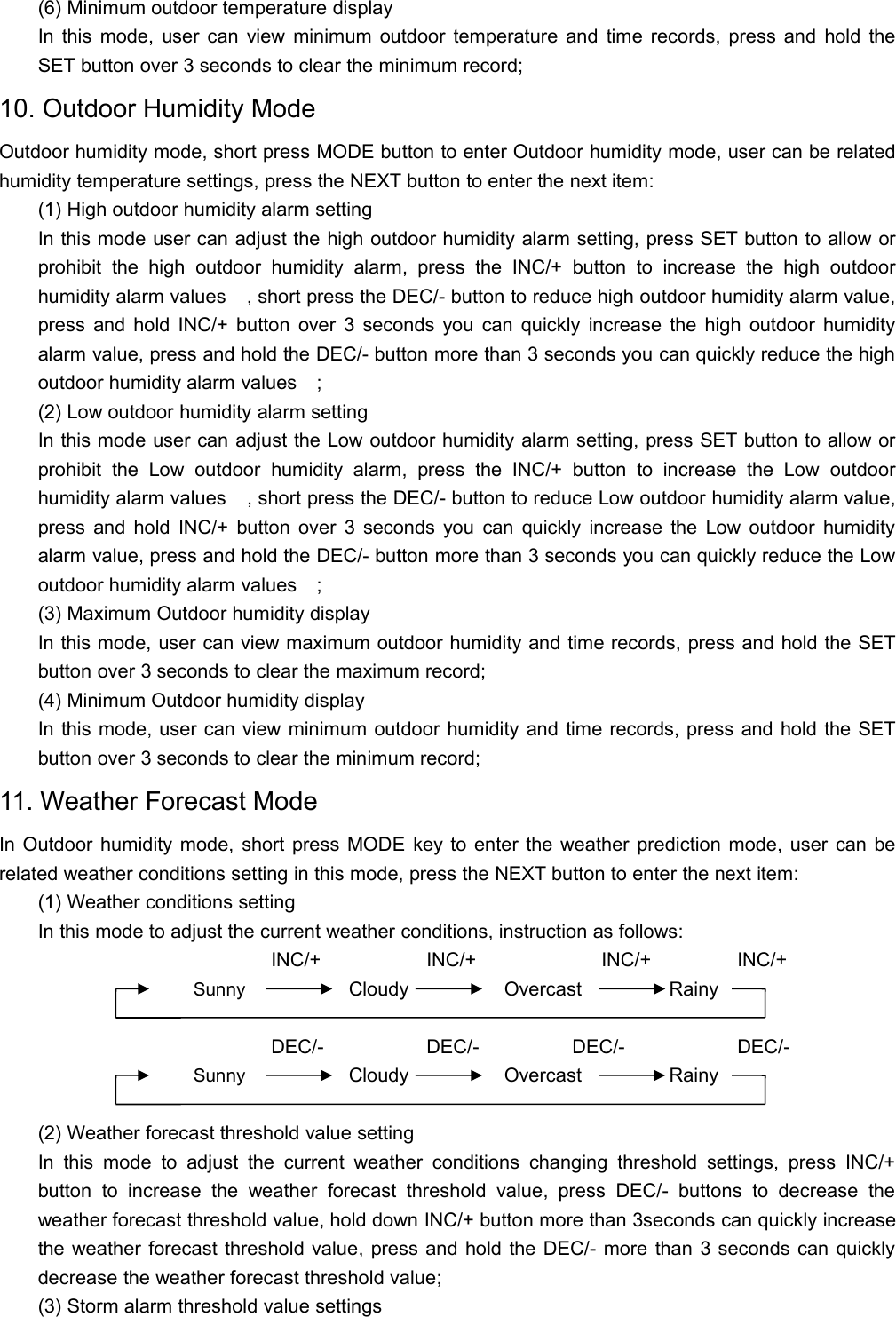 (6) Minimum outdoor temperature displayIn this mode, user can view minimum outdoor temperature and time records, press and hold theSET button over 3 seconds to clear the minimum record;10. Outdoor Humidity ModeOutdoor humidity mode, short press MODE button to enter Outdoor humidity mode, user can be relatedhumidity temperature settings, press the NEXT button to enter the next item:(1) High outdoor humidity alarm settingIn this mode user can adjust the high outdoor humidity alarm setting, press SET button to allow orprohibit the high outdoor humidity alarm, press the INC/+ button to increase the high outdoorhumidity alarm values, short press the DEC/- button to reduce high outdoor humidity alarm value,press and hold INC/+ button over 3 seconds you can quickly increase the high outdoor humidityalarm value, press and hold the DEC/- button more than 3 seconds you can quickly reduce the highoutdoor humidity alarm values;(2) Low outdoor humidity alarm settingIn this mode user can adjust the Low outdoor humidity alarm setting, press SET button to allow orprohibit the Low outdoor humidity alarm, press the INC/+ button to increase the Low outdoorhumidity alarm values, short press the DEC/- button to reduce Low outdoor humidity alarm value,press and hold INC/+ button over 3 seconds you can quickly increase the Low outdoor humidityalarm value, press and hold the DEC/- button more than 3 seconds you can quickly reduce the Lowoutdoor humidity alarm values;(3) Maximum Outdoor humidity displayIn this mode, user can view maximum outdoor humidity and time records, press and hold the SETbutton over 3 seconds to clear the maximum record;(4) Minimum Outdoor humidity displayIn this mode, user can view minimum outdoor humidity and time records, press and hold the SETbutton over 3 seconds to clear the minimum record;11. Weather Forecast ModeIn Outdoor humidity mode, short press MODE key to enter the weather prediction mode, user can berelated weather conditions setting in this mode, press the NEXT button to enter the next item:(1) Weather conditions settingIn this mode to adjust the current weather conditions, instruction as follows:INC/+ INC/+ INC/+ INC/+Sunny Cloudy Overcast RainyDEC/- DEC/- DEC/- DEC/-Sunny Cloudy Overcast Rainy(2) Weather forecast threshold value settingIn this mode to adjust the current weather conditions changing threshold settings, press INC/+button to increase the weather forecast threshold value, press DEC/- buttons to decrease theweather forecast threshold value, hold down INC/+ button more than 3seconds can quickly increasethe weather forecast threshold value, press and hold the DEC/- more than 3 seconds can quicklydecrease the weather forecast threshold value;(3) Storm alarm threshold value settings