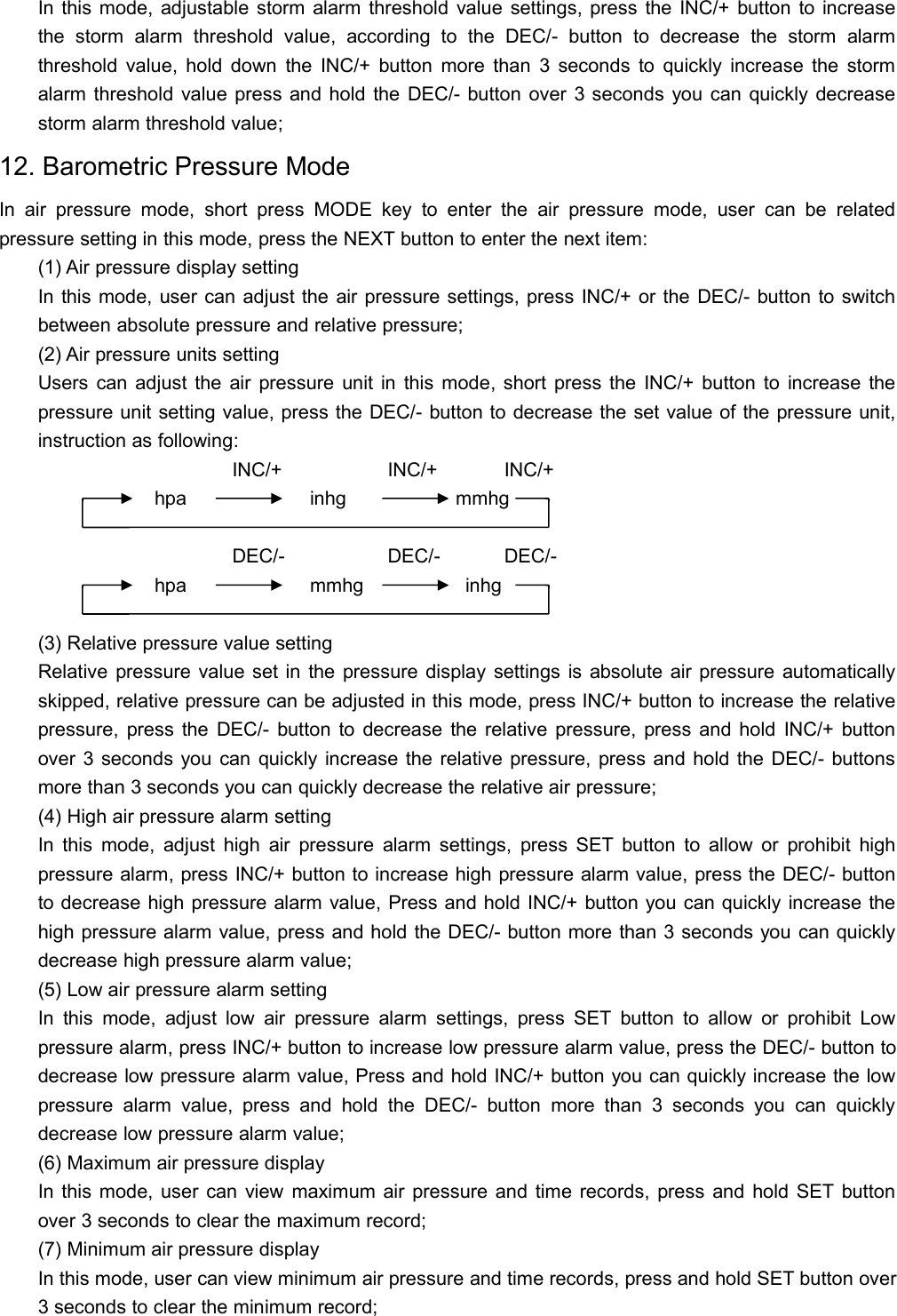 In this mode, adjustable storm alarm threshold value settings, press the INC/+ button to increasethe storm alarm threshold value, according to the DEC/- button to decrease the storm alarmthreshold value, hold down the INC/+ button more than 3 seconds to quickly increase the stormalarm threshold value press and hold the DEC/- button over 3 seconds you can quickly decreasestorm alarm threshold value;12. Barometric Pressure ModeIn air pressure mode, short press MODE key to enter the air pressure mode, user can be relatedpressure setting in this mode, press the NEXT button to enter the next item:(1) Air pressure display settingIn this mode, user can adjust the air pressure settings, press INC/+ or the DEC/- button to switchbetween absolute pressure and relative pressure;(2) Air pressure units settingUsers can adjust the air pressure unit in this mode, short press the INC/+ button to increase thepressure unit setting value, press the DEC/- button to decrease the set value of the pressure unit,instruction as following:INC/+ INC/+ INC/+hpa inhg mmhgDEC/- DEC/- DEC/-hpa mmhg inhg(3) Relative pressure value settingRelative pressure value set in the pressure display settings is absolute air pressure automaticallyskipped, relative pressure can be adjusted in this mode, press INC/+ button to increase the relativepressure, press the DEC/- button to decrease the relative pressure, press and hold INC/+ buttonover 3 seconds you can quickly increase the relative pressure, press and hold the DEC/- buttonsmore than 3 seconds you can quickly decrease the relative air pressure;(4) High air pressure alarm settingIn this mode, adjust high air pressure alarm settings, press SET button to allow or prohibit highpressure alarm, press INC/+ button to increase high pressure alarm value, press the DEC/- buttonto decrease high pressure alarm value, Press and hold INC/+ button you can quickly increase thehigh pressure alarm value, press and hold the DEC/- button more than 3 seconds you can quicklydecrease high pressure alarm value;(5) Low air pressure alarm settingIn this mode, adjust low air pressure alarm settings, press SET button to allow or prohibit Lowpressure alarm, press INC/+ button to increase low pressure alarm value, press the DEC/- button todecrease low pressure alarm value, Press and hold INC/+ button you can quickly increase the lowpressure alarm value, press and hold the DEC/- button more than 3 seconds you can quicklydecrease low pressure alarm value;(6) Maximum air pressure displayIn this mode, user can view maximum air pressure and time records, press and hold SET buttonover 3 seconds to clear the maximum record;(7) Minimum air pressure displayIn this mode, user can view minimum air pressure and time records, press and hold SET button over3 seconds to clear the minimum record;