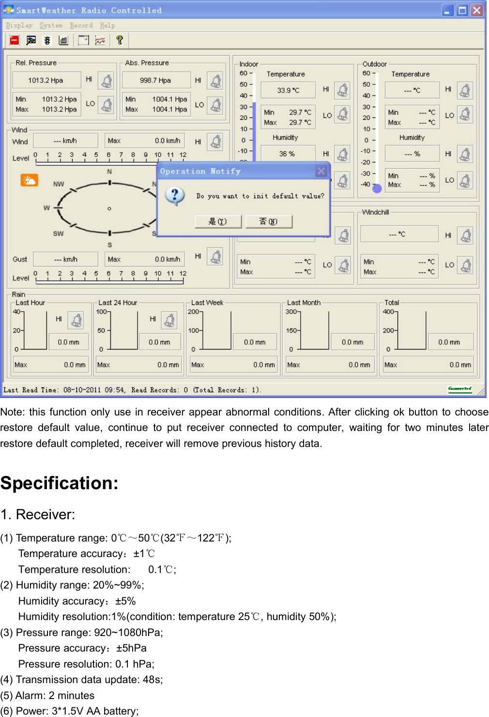 Note: this function only use in receiver appear abnormal conditions. After clicking ok button to chooserestore default value, continue to put receiver connected to computer, waiting for two minutes laterrestore default completed, receiver will remove previous history data.Specification:1. Receiver:(1) Temperature range: 0℃～50℃(32℉～122℉);Temperature accuracy：±1℃Temperature resolution: 0.1℃;(2) Humidity range: 20%~99%;Humidity accuracy：±5%Humidity resolution:1%(condition: temperature 25℃, humidity 50%);(3) Pressure range: 920~1080hPa;Pressure accuracy：±5hPaPressure resolution: 0.1 hPa;(4) Transmission data update: 48s;(5) Alarm: 2 minutes(6) Power: 3*1.5V AA battery;