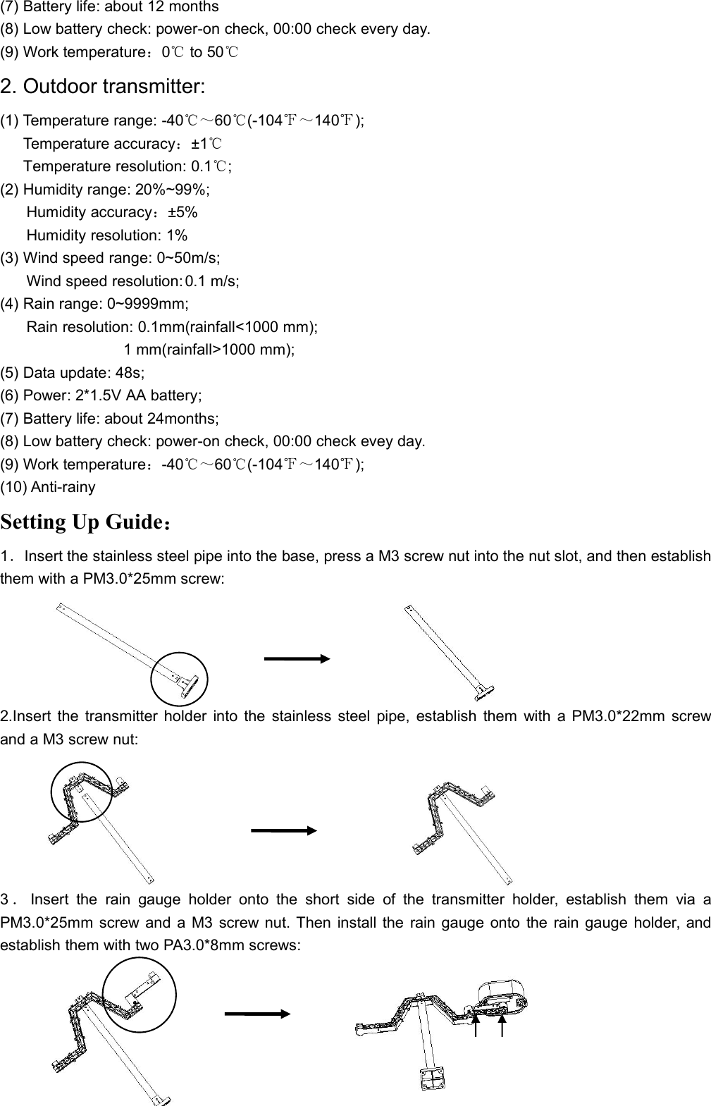 (7) Battery life: about 12 months(8) Low battery check: power-on check, 00:00 check every day.(9) Work temperature：0℃to 50℃2. Outdoor transmitter:(1) Temperature range: -40℃～60℃(-104℉～140℉);Temperature accuracy：±1℃Temperature resolution: 0.1℃;(2) Humidity range: 20%~99%;Humidity accuracy：±5%Humidity resolution: 1%(3) Wind speed range: 0~50m/s;Wind speed resolution: 0.1 m/s;(4) Rain range: 0~9999mm;Rain resolution: 0.1mm(rainfall&lt;1000 mm);1 mm(rainfall&gt;1000 mm);(5) Data update: 48s;(6) Power: 2*1.5V AA battery;(7) Battery life: about 24months;(8) Low battery check: power-on check, 00:00 check evey day.(9) Work temperature：-40℃～60℃(-104℉～140℉);(10) Anti-rainySetting Up Guide：1．Insert the stainless steel pipe into the base, press a M3 screw nut into the nut slot, and then establishthem with a PM3.0*25mm screw:2.Insert the transmitter holder into the stainless steel pipe, establish them with a PM3.0*22mm screwand a M3 screw nut:3．Insert the rain gauge holder onto the short side of the transmitter holder, establish them via aPM3.0*25mm screw and a M3 screw nut. Then install the rain gauge onto the rain gauge holder, andestablish them with two PA3.0*8mm screws: