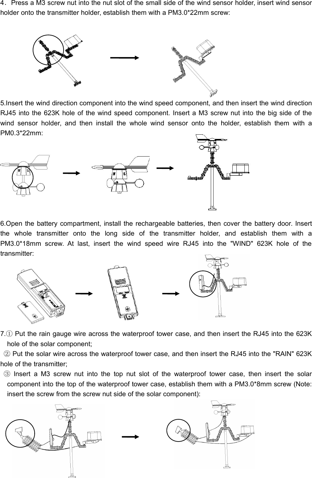 4．Press a M3 screw nut into the nut slot of the small side of the wind sensor holder, insert wind sensorholder onto the transmitter holder, establish them with a PM3.0*22mm screw:5.Insert the wind direction component into the wind speed component, and then insert the wind directionRJ45 into the 623K hole of the wind speed component. Insert a M3 screw nut into the big side of thewind sensor holder, and then install the whole wind sensor onto the holder, establish them with aPM0.3*22mm:6.Open the battery compartment, install the rechargeable batteries, then cover the battery door. Insertthe whole transmitter onto the long side of the transmitter holder, and establish them with aPM3.0*18mm screw. At last, insert the wind speed wire RJ45 into the &quot;WIND&quot; 623K hole of thetransmitter:7.①Put the rain gauge wire across the waterproof tower case, and then insert the RJ45 into the 623Khole of the solar component;②Put the solar wire across the waterproof tower case, and then insert the RJ45 into the &quot;RAIN&quot; 623Khole of the transmitter;③Insert a M3 screw nut into the top nut slot of the waterproof tower case, then insert the solarcomponent into the top of the waterproof tower case, establish them with a PM3.0*8mm screw (Note:insert the screw from the screw nut side of the solar component):