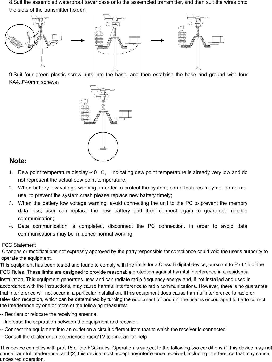 8.Suit the assembled waterproof tower case onto the assembled transmitter, and then suit the wires ontothe slots of the transmitter holder:9.Suit four green plastic screw nuts into the base, and then establish the base and ground with fourKA4.0*40mm screws：Note:1. Dew point temperature display -40 ℃, indicating dew point temperature is already very low and donot represent the actual dew point temperature;2. When battery low voltage warning, in order to protect the system, some features may not be normaluse, to prevent the system crash please replace new battery timely;3. When the battery low voltage warning, avoid connecting the unit to the PC to prevent the memorydata loss, user can replace the new battery and then connect again to guarantee reliablecommunication;4. Data communication is completed, disconnect the PC connection, in order to avoid datacommunications may be influence normal working.FCC StatementChanges or modifications not expressly approved by the party responsible for compliance could void the user&apos;s authority to operate the equipment.This equipment has been tested and found to comply with the limits for a Class B digital device, pursuant to Part 15 of the FCC Rules. These limits are designed to provide reasonable protection against harmful interference in a residential installation. This equipment generates uses and can radiate radio frequency energy and, if not installed and used in accordance with the instructions, may cause harmful interference to radio communications. However, there is no guarantee that interference will not occur in a particular installation. If this equipment does cause harmful interference to radio or television reception, which can be determined by turning the equipment off and on, the user is encouraged to try to correct the interference by one or more of the following measures:-- Reorient or relocate the receiving antenna.-- Increase the separation between the equipment and receiver.-- Connect the equipment into an outlet on a circuit different from that to which the receiver is connected.-- Consult the dealer or an experienced radio/TV technician for helpThis device complies with part 15 of the FCC rules. Operation is subject to the following two conditions (1)this device may not cause harmful interference, and (2) this device must accept any interference received, including interference that may cause undesired operation.
