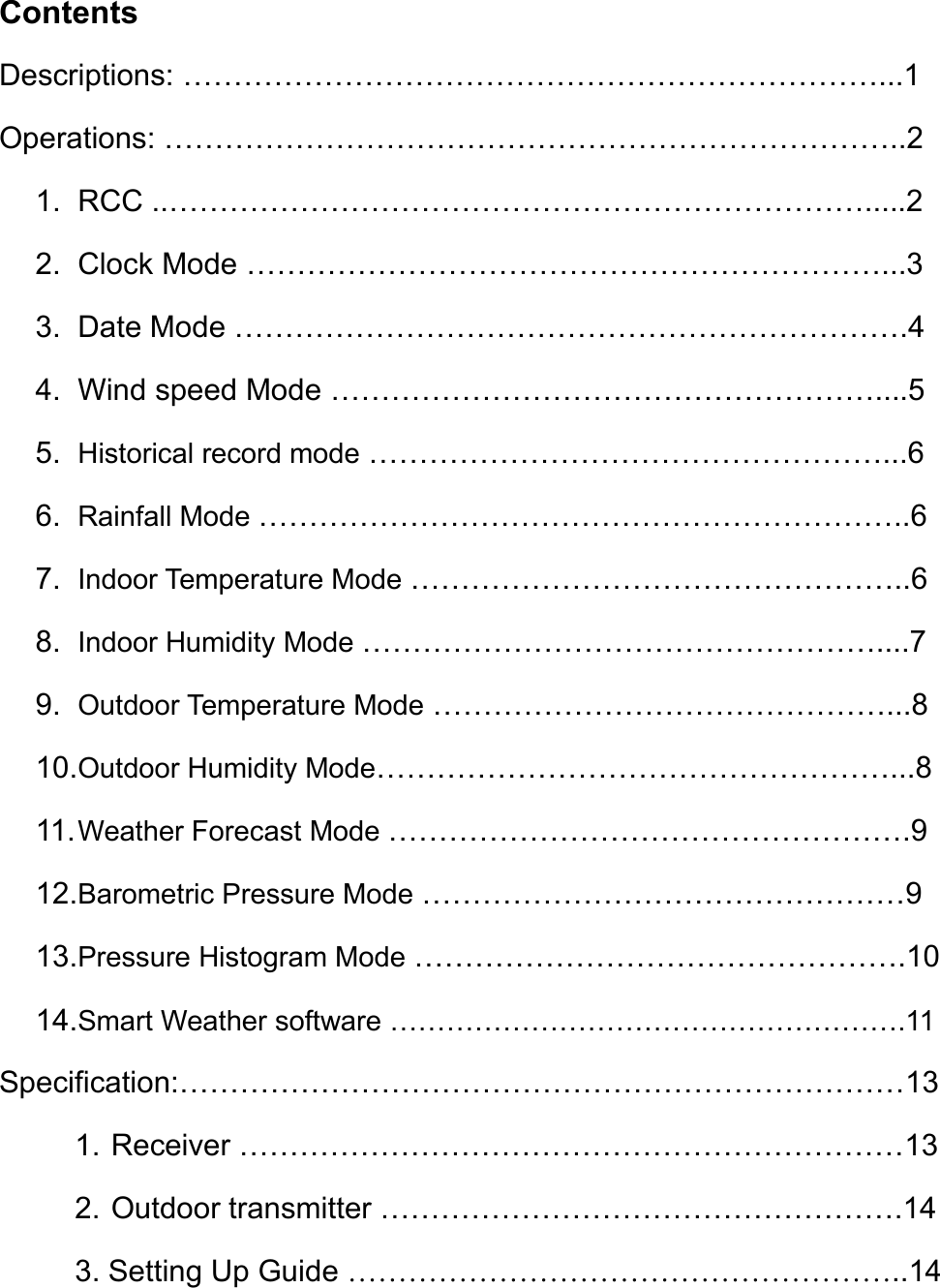 ContentsDescriptions: ……………………………………………………………...1Operations: ………………………………………………………………..21. RCC ..…………………………………………………………….....22. Clock Mode ………………………………………………………...33. Date Mode ………………………………………………………….44. Wind speed Mode ………………………………………………....55. Historical record mode ……………………………………………...66. Rainfall Mode ………………………………………………………..67. Indoor Temperature Mode …………………………………………..68. Indoor Humidity Mode ……………………………………………....79. Outdoor Temperature Mode ………………………………………...810.Outdoor Humidity Mode……………………………………………...811.Weather Forecast Mode …………………………………………….912.Barometric Pressure Mode …………………………………………913.Pressure Histogram Mode ………………………………………….1014.Smart Weather software ……………………………………………….11Specification:………………………………………………………………131. Receiver …………………………………………………………132. Outdoor transmitter …………………………………………….143. Setting Up Guide ………………………………………………..14