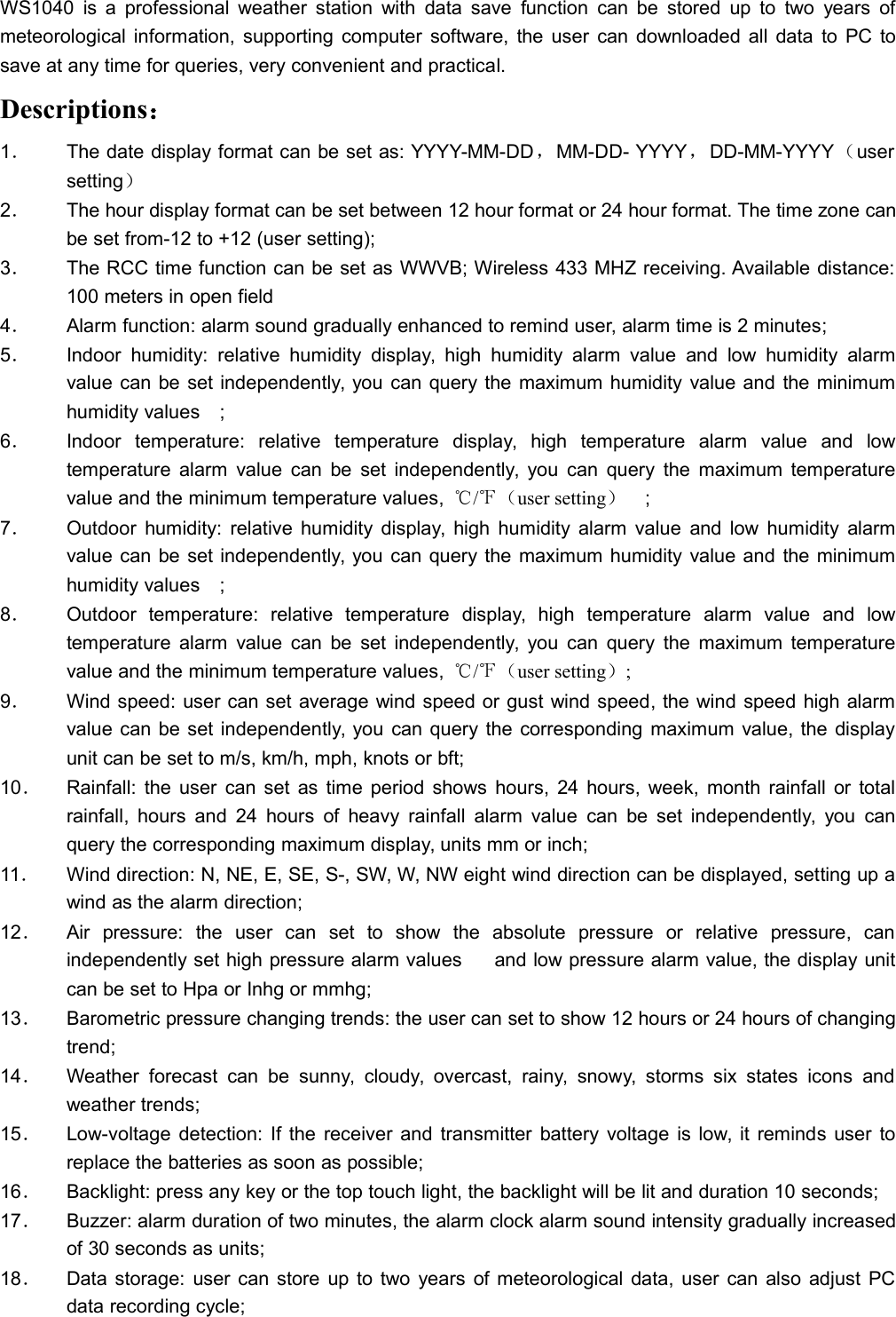 WS1040 is a professional weather station with data save function can be stored up to two years ofmeteorological information, supporting computer software, the user can downloaded all data to PC tosave at any time for queries, very convenient and practical.Descriptions：1．The date display format can be set as: YYYY-MM-DD，MM-DD- YYYY，DD-MM-YYYY（usersetting）2．The hour display format can be set between 12 hour format or 24 hour format. The time zone canbe set from-12 to +12 (user setting);3．The RCC time function can be set as WWVB; Wireless 433 MHZ receiving. Available distance:100 meters in open field4．Alarm function: alarm sound gradually enhanced to remind user, alarm time is 2 minutes;5．Indoor humidity: relative humidity display, high humidity alarm value and low humidity alarmvalue can be set independently, you can query the maximum humidity value and the minimumhumidity values;6．Indoor temperature: relative temperature display, high temperature alarm value and lowtemperature alarm value can be set independently, you can query the maximum temperaturevalue and the minimum temperature values, ℃/℉（user setting）;7．Outdoor humidity: relative humidity display, high humidity alarm value and low humidity alarmvalue can be set independently, you can query the maximum humidity value and the minimumhumidity values;8．Outdoor temperature: relative temperature display, high temperature alarm value and lowtemperature alarm value can be set independently, you can query the maximum temperaturevalue and the minimum temperature values, ℃/℉（user setting）;9．Wind speed: user can set average wind speed or gust wind speed, the wind speed high alarmvalue can be set independently, you can query the corresponding maximum value, the displayunit can be set to m/s, km/h, mph, knots or bft;10．Rainfall: the user can set as time period shows hours, 24 hours, week, month rainfall or totalrainfall, hours and 24 hours of heavy rainfall alarm value can be set independently, you canquery the corresponding maximum display, units mm or inch;11．Wind direction: N, NE, E, SE, S-, SW, W, NW eight wind direction can be displayed, setting up awind as the alarm direction;12．Air pressure: the user can set to show the absolute pressure or relative pressure, canindependently set high pressure alarm values  and low pressure alarm value, the display unitcan be set to Hpa or Inhg or mmhg;13．Barometric pressure changing trends: the user can set to show 12 hours or 24 hours of changingtrend;14．Weather forecast can be sunny, cloudy, overcast, rainy, snowy, storms six states icons andweather trends;15．Low-voltage detection: If the receiver and transmitter battery voltage is low, it reminds user toreplace the batteries as soon as possible;16．Backlight: press any key or the top touch light, the backlight will be lit and duration 10 seconds;17．Buzzer: alarm duration of two minutes, the alarm clock alarm sound intensity gradually increasedof 30 seconds as units;18．Data storage: user can store up to two years of meteorological data, user can also adjust PCdata recording cycle;