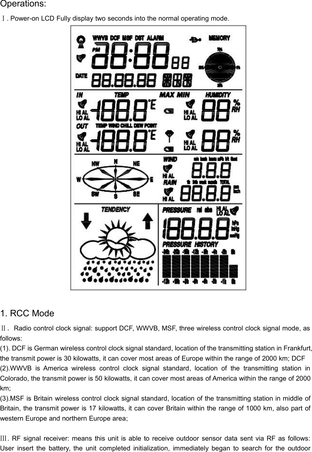 Operations:Ⅰ. Power-on LCD Fully display two seconds into the normal operating mode.1. RCC ModeⅡ．Radio control clock signal: support DCF, WWVB, MSF, three wireless control clock signal mode, asfollows:(1). DCF is German wireless control clock signal standard, location of the transmitting station in Frankfurt,the transmit power is 30 kilowatts, it can cover most areas of Europe within the range of 2000 km; DCF(2).WWVB is America wireless control clock signal standard, location of the transmitting station inColorado, the transmit power is 50 kilowatts, it can cover most areas of America within the range of 2000km;(3).MSF is Britain wireless control clock signal standard, location of the transmitting station in middle ofBritain, the transmit power is 17 kilowatts, it can cover Britain within the range of 1000 km, also part ofwestern Europe and northern Europe area;Ⅲ. RF signal receiver: means this unit is able to receive outdoor sensor data sent via RF as follows:User insert the battery, the unit completed initialization, immediately began to search for the outdoor