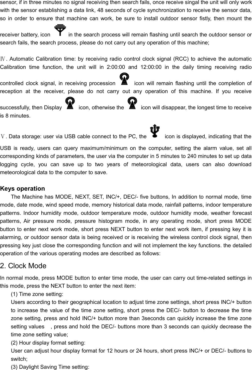 sensor, if in three minutes no signal receiving then search fails, once receive singal the unit will only workwith the sensor establishing a data link, 48 seconds of cycle synchronization to receive the sensor data,so in order to ensure that machine can work, be sure to install outdoor sensor fistly, then mount thereceiver battery, icon in the search process will remain flashing until search the outdoor sensor orsearch fails, the search process, please do not carry out any operation of this machine;Ⅳ. Automatic Calibration time: by receiving radio control clock signal (RCC) to achieve the automaticCalibration time function, the unit will in 2:00:00 and 12:00:00 in the daily timing receiving radiocontrolled clock signal, in receiving procession icon will remain flashing until the completion ofreception at the receiver, please do not carry out any operation of this machine. If you receivesuccessfully, then Display icon, otherwise the icon will disappear, the longest time to receiveis 8 minutes.Ⅴ. Data storage: user via USB cable connect to the PC, the icon is displayed, indicating that theUSB is ready, users can query maximum/minimum on the computer, setting the alarm value, set allcorresponding kinds of parameters, the user via the computer in 5 minutes to 240 minutes to set up datalogging cycle, you can save up to two years of meteorological data, users can also downloadmeteorological data to the computer to save.Keys operationThe Machine has MODE, NEXT, SET, INC/+, DEC/- five buttons, In addition to normal mode, timemode, date mode, wind speed mode, memory historical data mode, rainfall patterns, indoor temperaturepatterns. Indoor humidity mode, outdoor temperature mode, outdoor humidity mode, weather forecastpatterns, Air pressure mode, pressure histogram mode, in any operating mode, short press MODEbutton to enter next work mode, short press NEXT button to enter next work item, if pressing key it isalarming, or outdoor sensor data is being received or is receiving the wireless control clock signal, thenpressing key just close the corresponding function and will not implement the key functions. the detailedoperation of the various operating modes are described as follows:2. Clock ModeIn normal mode, press MODE button to enter time mode, the user can carry out time-related settings inthis mode, press the NEXT button to enter the next item:(1) Time zone setting:Users according to their geographical location to adjust time zone settings, short press INC/+ buttonto increase the value of the time zone setting, short press the DEC/- button to decrease the timezone setting, press and hold INC/+ button more than 3seconds can quickly increase the time zonesetting values, press and hold the DEC/- buttons more than 3 seconds can quickly decrease thetime zone setting value;(2) Hour display format setting:User can adjust hour display format for 12 hours or 24 hours, short press INC/+ or DEC/- buttons toswitch;(3) Daylight Saving Time setting: