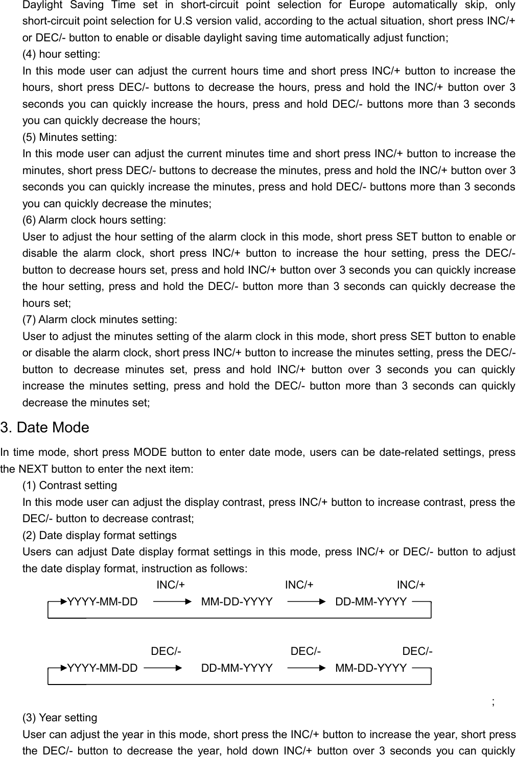 Daylight Saving Time set in short-circuit point selection for Europe automatically skip, onlyshort-circuit point selection for U.S version valid, according to the actual situation, short press INC/+or DEC/- button to enable or disable daylight saving time automatically adjust function;(4) hour setting:In this mode user can adjust the current hours time and short press INC/+ button to increase thehours, short press DEC/- buttons to decrease the hours, press and hold the INC/+ button over 3seconds you can quickly increase the hours, press and hold DEC/- buttons more than 3 secondsyou can quickly decrease the hours;(5) Minutes setting:In this mode user can adjust the current minutes time and short press INC/+ button to increase theminutes, short press DEC/- buttons to decrease the minutes, press and hold the INC/+ button over 3seconds you can quickly increase the minutes, press and hold DEC/- buttons more than 3 secondsyou can quickly decrease the minutes;(6) Alarm clock hours setting:User to adjust the hour setting of the alarm clock in this mode, short press SET button to enable ordisable the alarm clock, short press INC/+ button to increase the hour setting, press the DEC/-button to decrease hours set, press and hold INC/+ button over 3 seconds you can quickly increasethe hour setting, press and hold the DEC/- button more than 3 seconds can quickly decrease thehours set;(7) Alarm clock minutes setting:User to adjust the minutes setting of the alarm clock in this mode, short press SET button to enableor disable the alarm clock, short press INC/+ button to increase the minutes setting, press the DEC/-button to decrease minutes set, press and hold INC/+ button over 3 seconds you can quicklyincrease the minutes setting, press and hold the DEC/- button more than 3 seconds can quicklydecrease the minutes set;3. Date ModeIn time mode, short press MODE button to enter date mode, users can be date-related settings, pressthe NEXT button to enter the next item:(1) Contrast settingIn this mode user can adjust the display contrast, press INC/+ button to increase contrast, press theDEC/- button to decrease contrast;(2) Date display format settingsUsers can adjust Date display format settings in this mode, press INC/+ or DEC/- button to adjustthe date display format, instruction as follows:INC/+ INC/+ INC/+YYYY-MM-DD MM-DD-YYYY DD-MM-YYYYDEC/- DEC/- DEC/-YYYY-MM-DD DD-MM-YYYY MM-DD-YYYY;(3) Year settingUser can adjust the year in this mode, short press the INC/+ button to increase the year, short pressthe DEC/- button to decrease the year, hold down INC/+ button over 3 seconds you can quickly