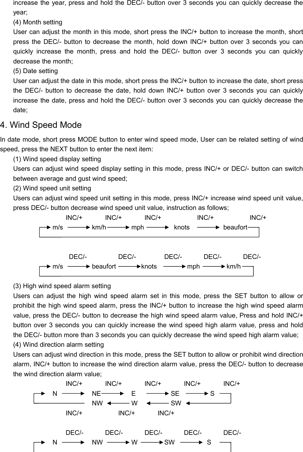 increase the year, press and hold the DEC/- button over 3 seconds you can quickly decrease theyear;(4) Month settingUser can adjust the month in this mode, short press the INC/+ button to increase the month, shortpress the DEC/- button to decrease the month, hold down INC/+ button over 3 seconds you canquickly increase the month, press and hold the DEC/- button over 3 seconds you can quicklydecrease the month;(5) Date settingUser can adjust the date in this mode, short press the INC/+ button to increase the date, short pressthe DEC/- button to decrease the date, hold down INC/+ button over 3 seconds you can quicklyincrease the date, press and hold the DEC/- button over 3 seconds you can quickly decrease thedate;4. Wind Speed ModeIn date mode, short press MODE button to enter wind speed mode, User can be related setting of windspeed, press the NEXT button to enter the next item:(1) Wind speed display settingUsers can adjust wind speed display setting in this mode, press INC/+ or DEC/- button can switchbetween average and gust wind speed;(2) Wind speed unit settingUsers can adjust wind speed unit setting in this mode, press INC/+ increase wind speed unit value,press DEC/- button decrease wind speed unit value, instruction as follows;INC/+ INC/+ INC/+ INC/+ INC/+m/s km/h mph knots beaufortDEC/- DEC/- DEC/- DEC/- DEC/-m/s beaufort knots mph km/h(3) High wind speed alarm settingUsers can adjust the high wind speed alarm set in this mode, press the SET button to allow orprohibit the high wind speed alarm, press the INC/+ button to increase the high wind speed alarmvalue, press the DEC/- button to decrease the high wind speed alarm value, Press and hold INC/+button over 3 seconds you can quickly increase the wind speed high alarm value, press and holdthe DEC/- button more than 3 seconds you can quickly decrease the wind speed high alarm value;(4) Wind direction alarm settingUsers can adjust wind direction in this mode, press the SET button to allow or prohibit wind directionalarm, INC/+ button to increase the wind direction alarm value, press the DEC/- button to decreasethe wind direction alarm value;INC/+ INC/+ INC/+ INC/+ INC/+N NE E SE SNW W SWINC/+ INC/+ INC/+DEC/- DEC/- DEC/- DEC/- DEC/-N NW W SW S
